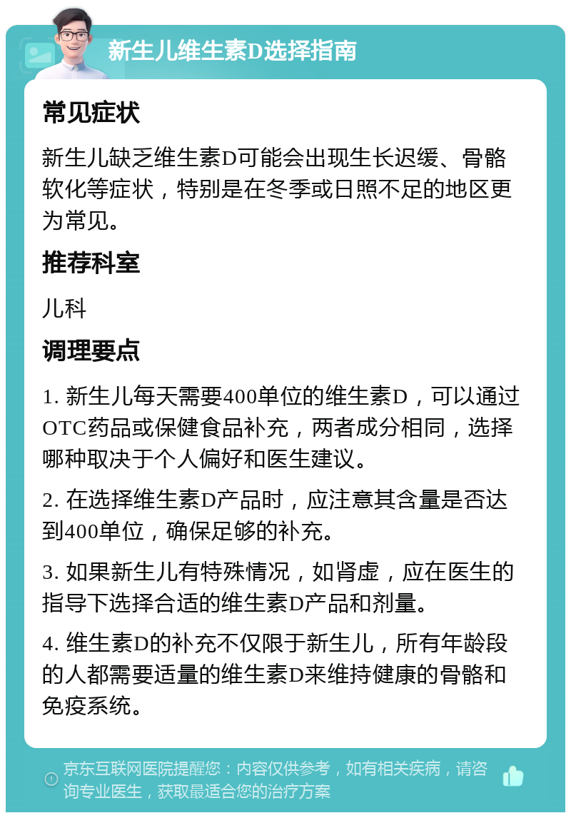 新生儿维生素D选择指南 常见症状 新生儿缺乏维生素D可能会出现生长迟缓、骨骼软化等症状，特别是在冬季或日照不足的地区更为常见。 推荐科室 儿科 调理要点 1. 新生儿每天需要400单位的维生素D，可以通过OTC药品或保健食品补充，两者成分相同，选择哪种取决于个人偏好和医生建议。 2. 在选择维生素D产品时，应注意其含量是否达到400单位，确保足够的补充。 3. 如果新生儿有特殊情况，如肾虚，应在医生的指导下选择合适的维生素D产品和剂量。 4. 维生素D的补充不仅限于新生儿，所有年龄段的人都需要适量的维生素D来维持健康的骨骼和免疫系统。