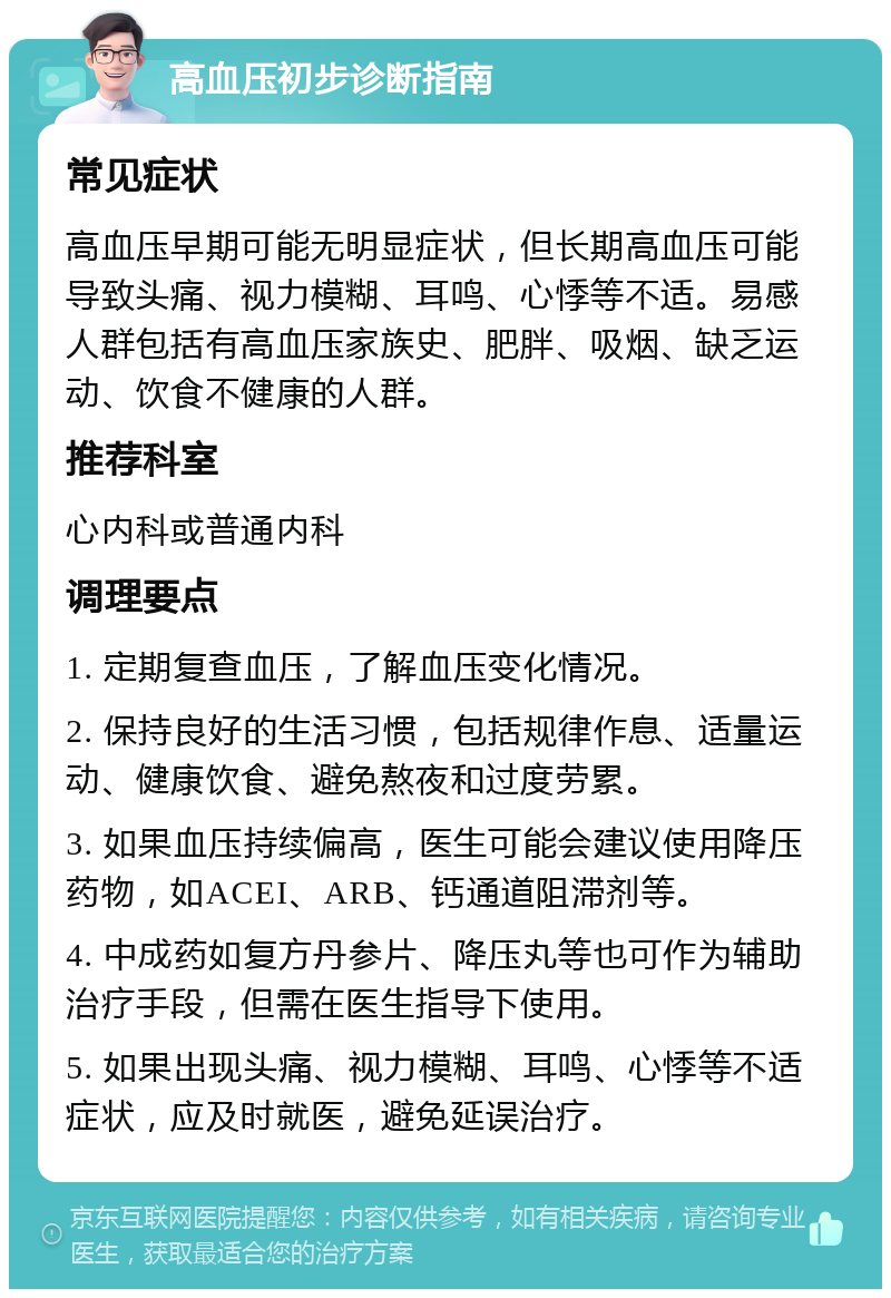 高血压初步诊断指南 常见症状 高血压早期可能无明显症状，但长期高血压可能导致头痛、视力模糊、耳鸣、心悸等不适。易感人群包括有高血压家族史、肥胖、吸烟、缺乏运动、饮食不健康的人群。 推荐科室 心内科或普通内科 调理要点 1. 定期复查血压，了解血压变化情况。 2. 保持良好的生活习惯，包括规律作息、适量运动、健康饮食、避免熬夜和过度劳累。 3. 如果血压持续偏高，医生可能会建议使用降压药物，如ACEI、ARB、钙通道阻滞剂等。 4. 中成药如复方丹参片、降压丸等也可作为辅助治疗手段，但需在医生指导下使用。 5. 如果出现头痛、视力模糊、耳鸣、心悸等不适症状，应及时就医，避免延误治疗。