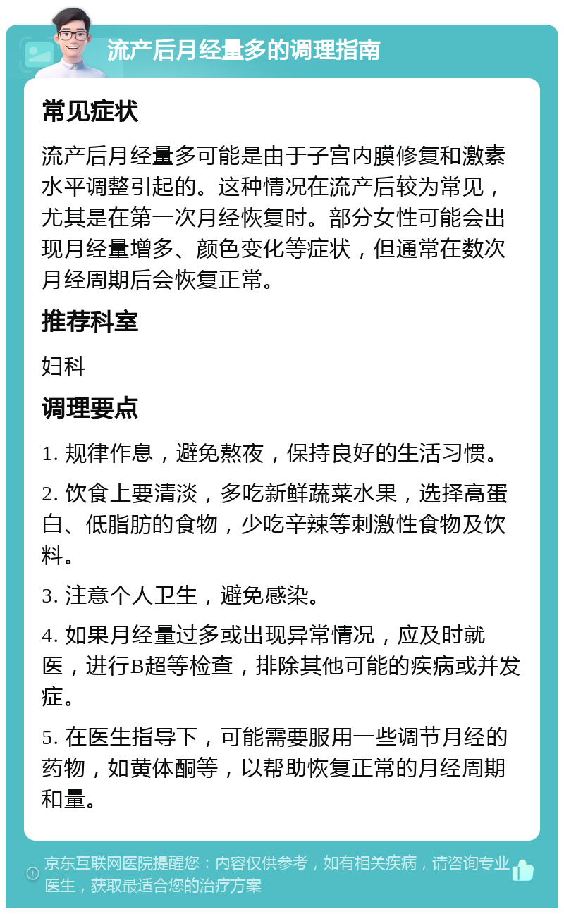 流产后月经量多的调理指南 常见症状 流产后月经量多可能是由于子宫内膜修复和激素水平调整引起的。这种情况在流产后较为常见，尤其是在第一次月经恢复时。部分女性可能会出现月经量增多、颜色变化等症状，但通常在数次月经周期后会恢复正常。 推荐科室 妇科 调理要点 1. 规律作息，避免熬夜，保持良好的生活习惯。 2. 饮食上要清淡，多吃新鲜蔬菜水果，选择高蛋白、低脂肪的食物，少吃辛辣等刺激性食物及饮料。 3. 注意个人卫生，避免感染。 4. 如果月经量过多或出现异常情况，应及时就医，进行B超等检查，排除其他可能的疾病或并发症。 5. 在医生指导下，可能需要服用一些调节月经的药物，如黄体酮等，以帮助恢复正常的月经周期和量。