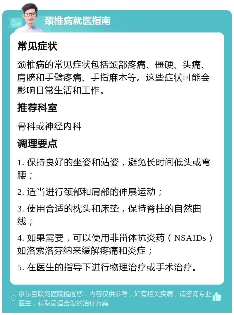 颈椎病就医指南 常见症状 颈椎病的常见症状包括颈部疼痛、僵硬、头痛、肩膀和手臂疼痛、手指麻木等。这些症状可能会影响日常生活和工作。 推荐科室 骨科或神经内科 调理要点 1. 保持良好的坐姿和站姿，避免长时间低头或弯腰； 2. 适当进行颈部和肩部的伸展运动； 3. 使用合适的枕头和床垫，保持脊柱的自然曲线； 4. 如果需要，可以使用非甾体抗炎药（NSAIDs）如洛索洛芬纳来缓解疼痛和炎症； 5. 在医生的指导下进行物理治疗或手术治疗。