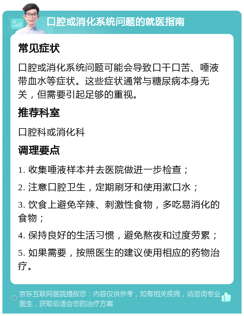 口腔或消化系统问题的就医指南 常见症状 口腔或消化系统问题可能会导致口干口苦、唾液带血水等症状。这些症状通常与糖尿病本身无关，但需要引起足够的重视。 推荐科室 口腔科或消化科 调理要点 1. 收集唾液样本并去医院做进一步检查； 2. 注意口腔卫生，定期刷牙和使用漱口水； 3. 饮食上避免辛辣、刺激性食物，多吃易消化的食物； 4. 保持良好的生活习惯，避免熬夜和过度劳累； 5. 如果需要，按照医生的建议使用相应的药物治疗。