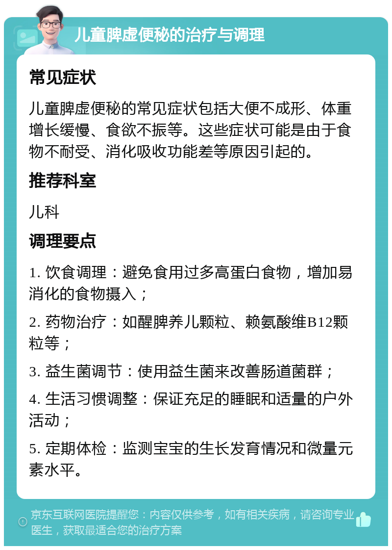 儿童脾虚便秘的治疗与调理 常见症状 儿童脾虚便秘的常见症状包括大便不成形、体重增长缓慢、食欲不振等。这些症状可能是由于食物不耐受、消化吸收功能差等原因引起的。 推荐科室 儿科 调理要点 1. 饮食调理：避免食用过多高蛋白食物，增加易消化的食物摄入； 2. 药物治疗：如醒脾养儿颗粒、赖氨酸维B12颗粒等； 3. 益生菌调节：使用益生菌来改善肠道菌群； 4. 生活习惯调整：保证充足的睡眠和适量的户外活动； 5. 定期体检：监测宝宝的生长发育情况和微量元素水平。