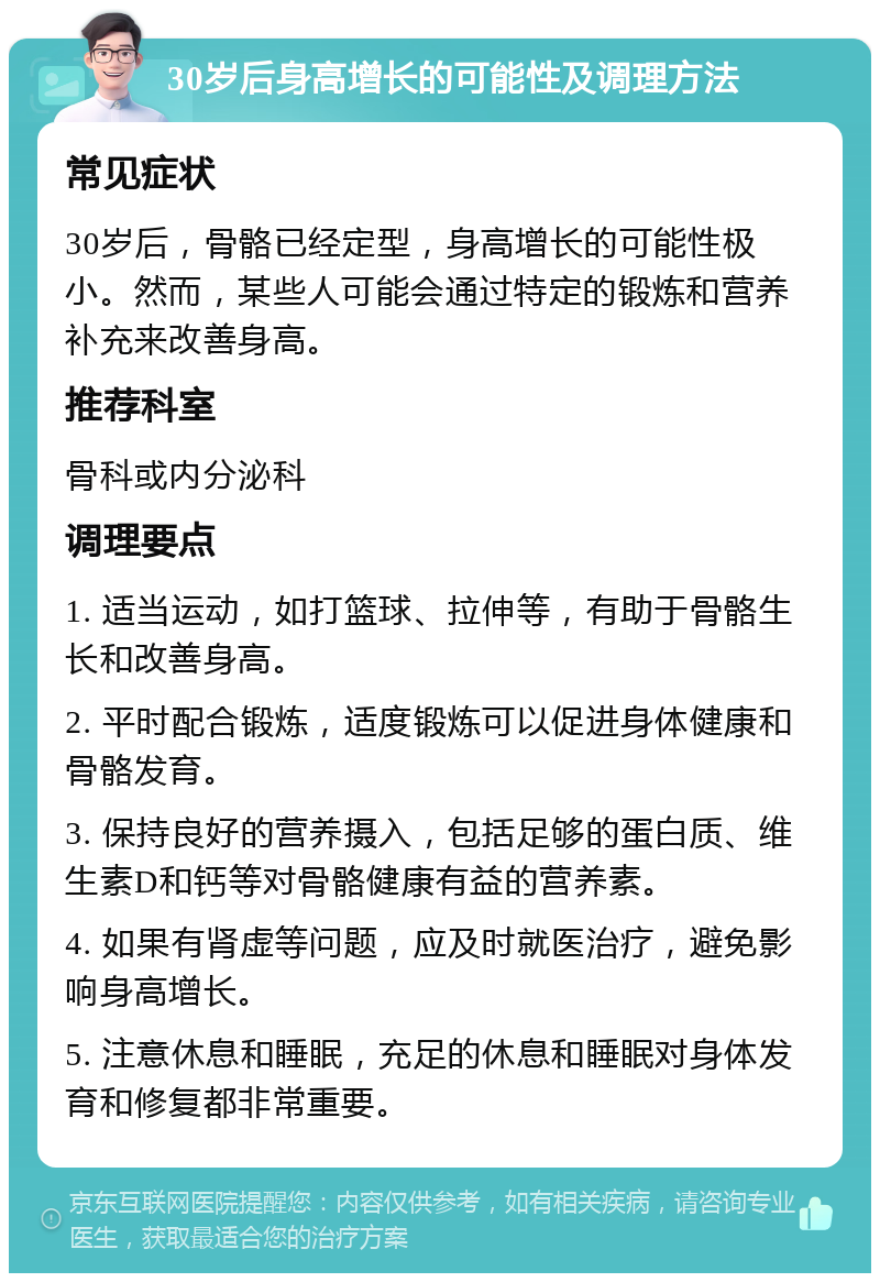 30岁后身高增长的可能性及调理方法 常见症状 30岁后，骨骼已经定型，身高增长的可能性极小。然而，某些人可能会通过特定的锻炼和营养补充来改善身高。 推荐科室 骨科或内分泌科 调理要点 1. 适当运动，如打篮球、拉伸等，有助于骨骼生长和改善身高。 2. 平时配合锻炼，适度锻炼可以促进身体健康和骨骼发育。 3. 保持良好的营养摄入，包括足够的蛋白质、维生素D和钙等对骨骼健康有益的营养素。 4. 如果有肾虚等问题，应及时就医治疗，避免影响身高增长。 5. 注意休息和睡眠，充足的休息和睡眠对身体发育和修复都非常重要。