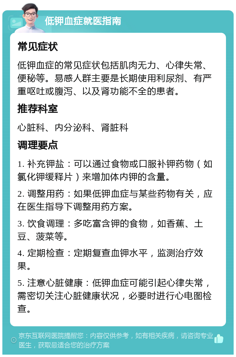 低钾血症就医指南 常见症状 低钾血症的常见症状包括肌肉无力、心律失常、便秘等。易感人群主要是长期使用利尿剂、有严重呕吐或腹泻、以及肾功能不全的患者。 推荐科室 心脏科、内分泌科、肾脏科 调理要点 1. 补充钾盐：可以通过食物或口服补钾药物（如氯化钾缓释片）来增加体内钾的含量。 2. 调整用药：如果低钾血症与某些药物有关，应在医生指导下调整用药方案。 3. 饮食调理：多吃富含钾的食物，如香蕉、土豆、菠菜等。 4. 定期检查：定期复查血钾水平，监测治疗效果。 5. 注意心脏健康：低钾血症可能引起心律失常，需密切关注心脏健康状况，必要时进行心电图检查。