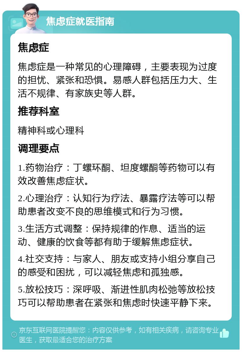 焦虑症就医指南 焦虑症 焦虑症是一种常见的心理障碍，主要表现为过度的担忧、紧张和恐惧。易感人群包括压力大、生活不规律、有家族史等人群。 推荐科室 精神科或心理科 调理要点 1.药物治疗：丁螺环酮、坦度螺酮等药物可以有效改善焦虑症状。 2.心理治疗：认知行为疗法、暴露疗法等可以帮助患者改变不良的思维模式和行为习惯。 3.生活方式调整：保持规律的作息、适当的运动、健康的饮食等都有助于缓解焦虑症状。 4.社交支持：与家人、朋友或支持小组分享自己的感受和困扰，可以减轻焦虑和孤独感。 5.放松技巧：深呼吸、渐进性肌肉松弛等放松技巧可以帮助患者在紧张和焦虑时快速平静下来。