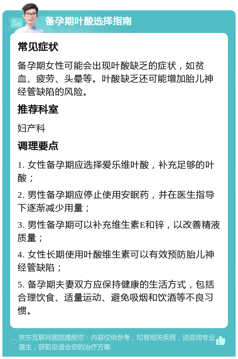 备孕期叶酸选择指南 常见症状 备孕期女性可能会出现叶酸缺乏的症状，如贫血、疲劳、头晕等。叶酸缺乏还可能增加胎儿神经管缺陷的风险。 推荐科室 妇产科 调理要点 1. 女性备孕期应选择爱乐维叶酸，补充足够的叶酸； 2. 男性备孕期应停止使用安眠药，并在医生指导下逐渐减少用量； 3. 男性备孕期可以补充维生素E和锌，以改善精液质量； 4. 女性长期使用叶酸维生素可以有效预防胎儿神经管缺陷； 5. 备孕期夫妻双方应保持健康的生活方式，包括合理饮食、适量运动、避免吸烟和饮酒等不良习惯。