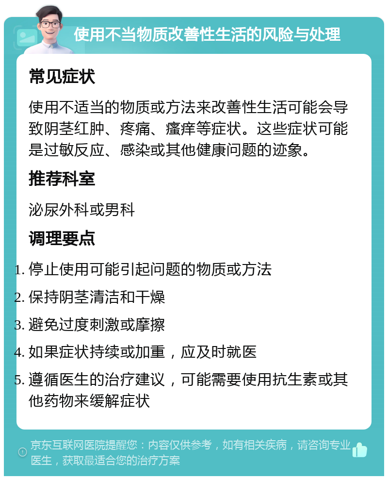 使用不当物质改善性生活的风险与处理 常见症状 使用不适当的物质或方法来改善性生活可能会导致阴茎红肿、疼痛、瘙痒等症状。这些症状可能是过敏反应、感染或其他健康问题的迹象。 推荐科室 泌尿外科或男科 调理要点 停止使用可能引起问题的物质或方法 保持阴茎清洁和干燥 避免过度刺激或摩擦 如果症状持续或加重，应及时就医 遵循医生的治疗建议，可能需要使用抗生素或其他药物来缓解症状