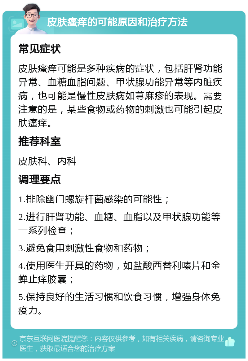 皮肤瘙痒的可能原因和治疗方法 常见症状 皮肤瘙痒可能是多种疾病的症状，包括肝肾功能异常、血糖血脂问题、甲状腺功能异常等内脏疾病，也可能是慢性皮肤病如荨麻疹的表现。需要注意的是，某些食物或药物的刺激也可能引起皮肤瘙痒。 推荐科室 皮肤科、内科 调理要点 1.排除幽门螺旋杆菌感染的可能性； 2.进行肝肾功能、血糖、血脂以及甲状腺功能等一系列检查； 3.避免食用刺激性食物和药物； 4.使用医生开具的药物，如盐酸西替利嗪片和金蝉止痒胶囊； 5.保持良好的生活习惯和饮食习惯，增强身体免疫力。