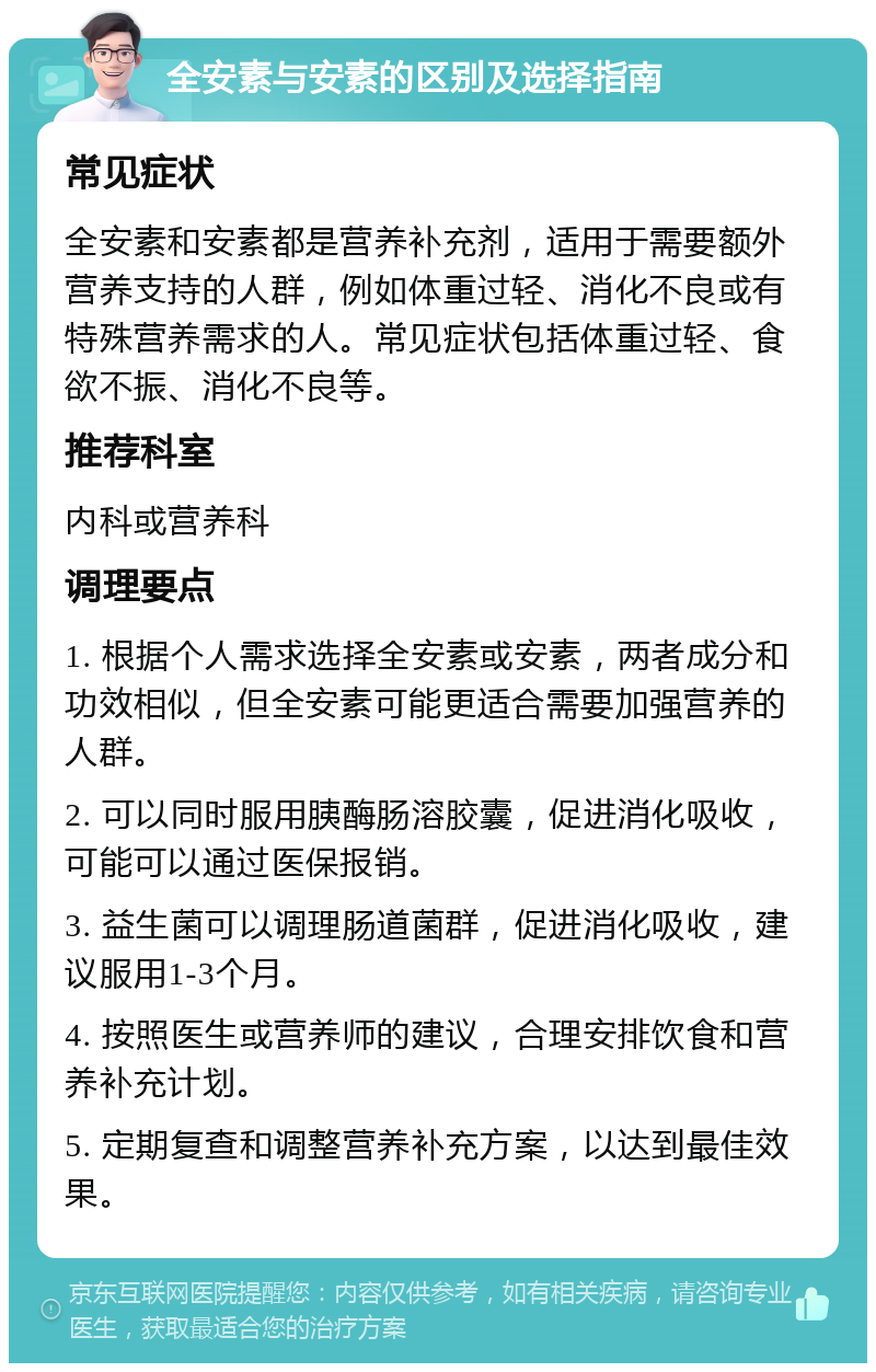 全安素与安素的区别及选择指南 常见症状 全安素和安素都是营养补充剂，适用于需要额外营养支持的人群，例如体重过轻、消化不良或有特殊营养需求的人。常见症状包括体重过轻、食欲不振、消化不良等。 推荐科室 内科或营养科 调理要点 1. 根据个人需求选择全安素或安素，两者成分和功效相似，但全安素可能更适合需要加强营养的人群。 2. 可以同时服用胰酶肠溶胶囊，促进消化吸收，可能可以通过医保报销。 3. 益生菌可以调理肠道菌群，促进消化吸收，建议服用1-3个月。 4. 按照医生或营养师的建议，合理安排饮食和营养补充计划。 5. 定期复查和调整营养补充方案，以达到最佳效果。