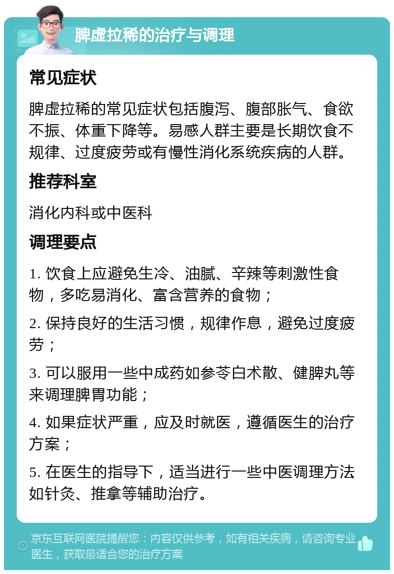 脾虚拉稀的治疗与调理 常见症状 脾虚拉稀的常见症状包括腹泻、腹部胀气、食欲不振、体重下降等。易感人群主要是长期饮食不规律、过度疲劳或有慢性消化系统疾病的人群。 推荐科室 消化内科或中医科 调理要点 1. 饮食上应避免生冷、油腻、辛辣等刺激性食物，多吃易消化、富含营养的食物； 2. 保持良好的生活习惯，规律作息，避免过度疲劳； 3. 可以服用一些中成药如参苓白术散、健脾丸等来调理脾胃功能； 4. 如果症状严重，应及时就医，遵循医生的治疗方案； 5. 在医生的指导下，适当进行一些中医调理方法如针灸、推拿等辅助治疗。