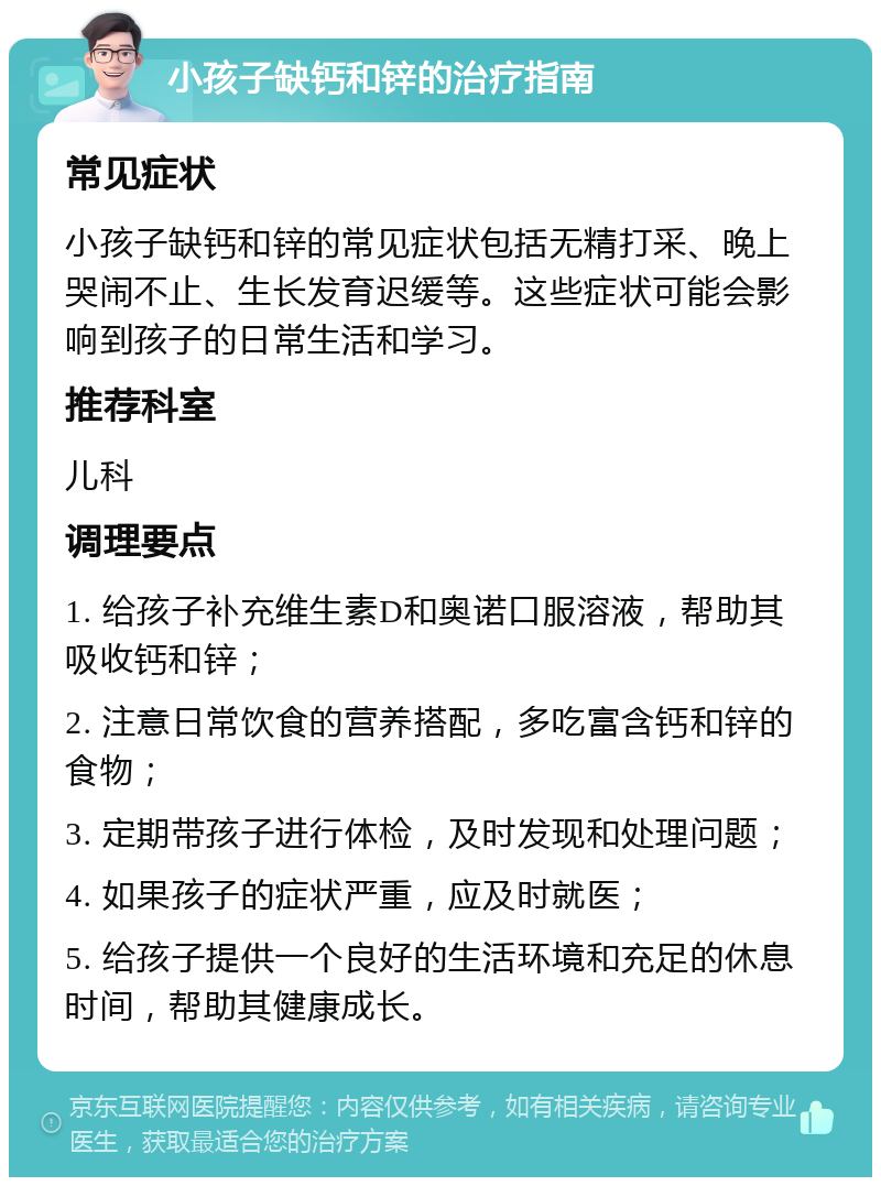 小孩子缺钙和锌的治疗指南 常见症状 小孩子缺钙和锌的常见症状包括无精打采、晚上哭闹不止、生长发育迟缓等。这些症状可能会影响到孩子的日常生活和学习。 推荐科室 儿科 调理要点 1. 给孩子补充维生素D和奥诺口服溶液，帮助其吸收钙和锌； 2. 注意日常饮食的营养搭配，多吃富含钙和锌的食物； 3. 定期带孩子进行体检，及时发现和处理问题； 4. 如果孩子的症状严重，应及时就医； 5. 给孩子提供一个良好的生活环境和充足的休息时间，帮助其健康成长。