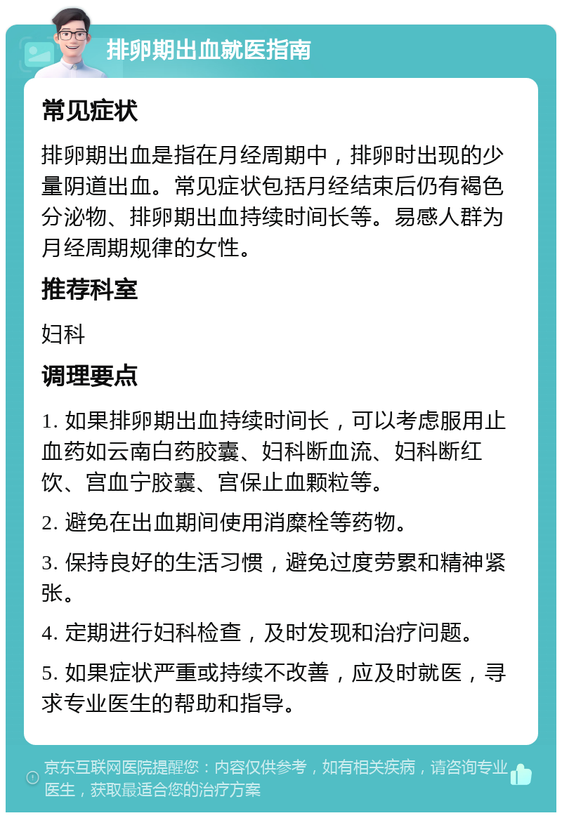 排卵期出血就医指南 常见症状 排卵期出血是指在月经周期中，排卵时出现的少量阴道出血。常见症状包括月经结束后仍有褐色分泌物、排卵期出血持续时间长等。易感人群为月经周期规律的女性。 推荐科室 妇科 调理要点 1. 如果排卵期出血持续时间长，可以考虑服用止血药如云南白药胶囊、妇科断血流、妇科断红饮、宫血宁胶囊、宫保止血颗粒等。 2. 避免在出血期间使用消糜栓等药物。 3. 保持良好的生活习惯，避免过度劳累和精神紧张。 4. 定期进行妇科检查，及时发现和治疗问题。 5. 如果症状严重或持续不改善，应及时就医，寻求专业医生的帮助和指导。