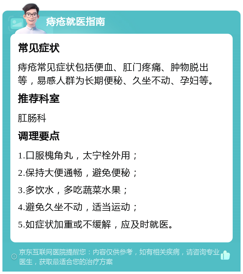 痔疮就医指南 常见症状 痔疮常见症状包括便血、肛门疼痛、肿物脱出等，易感人群为长期便秘、久坐不动、孕妇等。 推荐科室 肛肠科 调理要点 1.口服槐角丸，太宁栓外用； 2.保持大便通畅，避免便秘； 3.多饮水，多吃蔬菜水果； 4.避免久坐不动，适当运动； 5.如症状加重或不缓解，应及时就医。