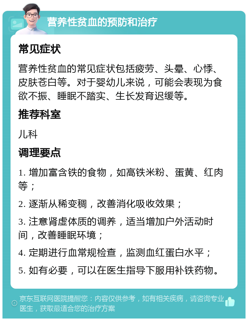 营养性贫血的预防和治疗 常见症状 营养性贫血的常见症状包括疲劳、头晕、心悸、皮肤苍白等。对于婴幼儿来说，可能会表现为食欲不振、睡眠不踏实、生长发育迟缓等。 推荐科室 儿科 调理要点 1. 增加富含铁的食物，如高铁米粉、蛋黄、红肉等； 2. 逐渐从稀变稠，改善消化吸收效果； 3. 注意肾虚体质的调养，适当增加户外活动时间，改善睡眠环境； 4. 定期进行血常规检查，监测血红蛋白水平； 5. 如有必要，可以在医生指导下服用补铁药物。