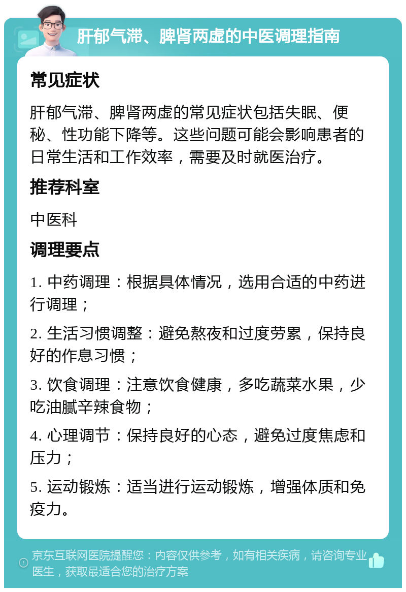 肝郁气滞、脾肾两虚的中医调理指南 常见症状 肝郁气滞、脾肾两虚的常见症状包括失眠、便秘、性功能下降等。这些问题可能会影响患者的日常生活和工作效率，需要及时就医治疗。 推荐科室 中医科 调理要点 1. 中药调理：根据具体情况，选用合适的中药进行调理； 2. 生活习惯调整：避免熬夜和过度劳累，保持良好的作息习惯； 3. 饮食调理：注意饮食健康，多吃蔬菜水果，少吃油腻辛辣食物； 4. 心理调节：保持良好的心态，避免过度焦虑和压力； 5. 运动锻炼：适当进行运动锻炼，增强体质和免疫力。