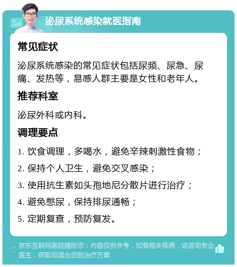 泌尿系统感染就医指南 常见症状 泌尿系统感染的常见症状包括尿频、尿急、尿痛、发热等，易感人群主要是女性和老年人。 推荐科室 泌尿外科或内科。 调理要点 1. 饮食调理，多喝水，避免辛辣刺激性食物； 2. 保持个人卫生，避免交叉感染； 3. 使用抗生素如头孢地尼分散片进行治疗； 4. 避免憋尿，保持排尿通畅； 5. 定期复查，预防复发。