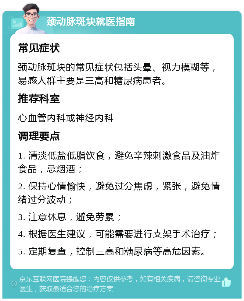 颈动脉斑块就医指南 常见症状 颈动脉斑块的常见症状包括头晕、视力模糊等，易感人群主要是三高和糖尿病患者。 推荐科室 心血管内科或神经内科 调理要点 1. 清淡低盐低脂饮食，避免辛辣刺激食品及油炸食品，忌烟酒； 2. 保持心情愉快，避免过分焦虑，紧张，避免情绪过分波动； 3. 注意休息，避免劳累； 4. 根据医生建议，可能需要进行支架手术治疗； 5. 定期复查，控制三高和糖尿病等高危因素。