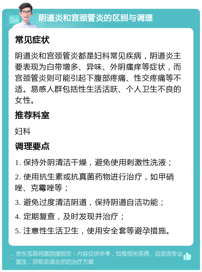 阴道炎和宫颈管炎的区别与调理 常见症状 阴道炎和宫颈管炎都是妇科常见疾病，阴道炎主要表现为白带增多、异味、外阴瘙痒等症状，而宫颈管炎则可能引起下腹部疼痛、性交疼痛等不适。易感人群包括性生活活跃、个人卫生不良的女性。 推荐科室 妇科 调理要点 1. 保持外阴清洁干燥，避免使用刺激性洗液； 2. 使用抗生素或抗真菌药物进行治疗，如甲硝唑、克霉唑等； 3. 避免过度清洁阴道，保持阴道自洁功能； 4. 定期复查，及时发现并治疗； 5. 注意性生活卫生，使用安全套等避孕措施。