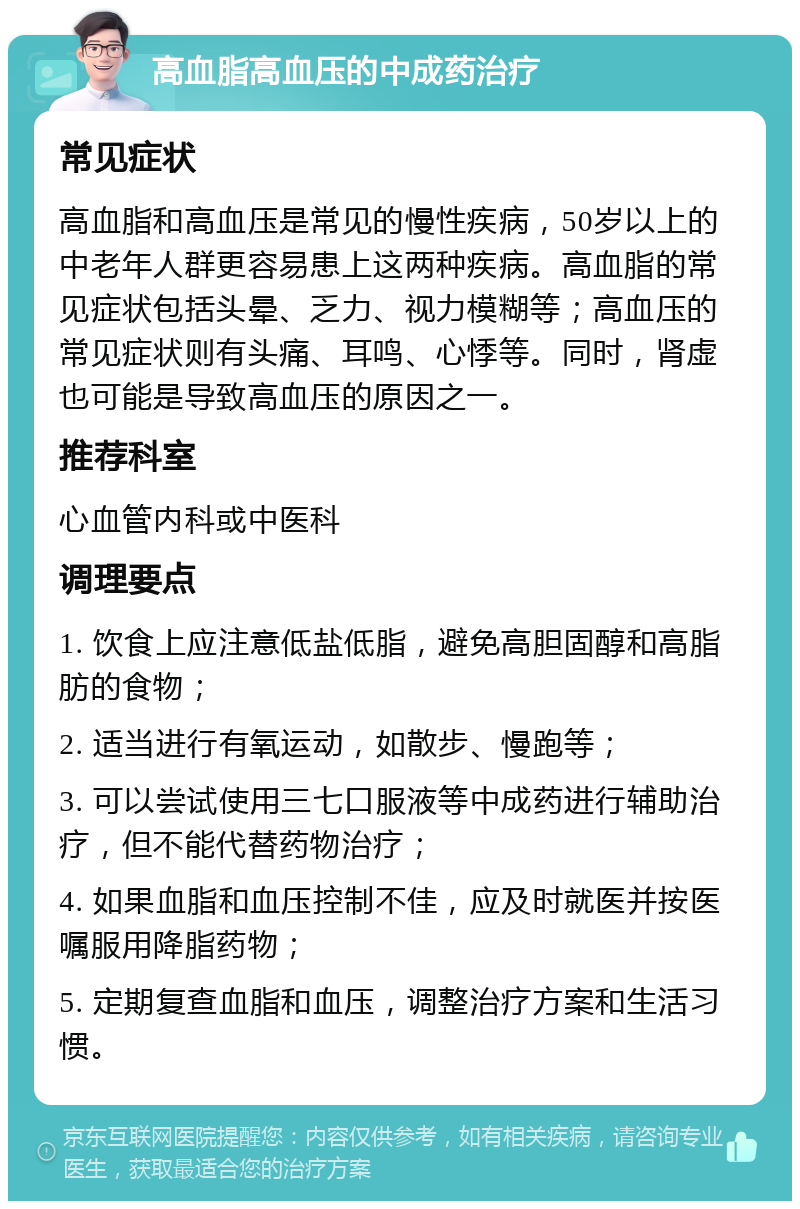 高血脂高血压的中成药治疗 常见症状 高血脂和高血压是常见的慢性疾病，50岁以上的中老年人群更容易患上这两种疾病。高血脂的常见症状包括头晕、乏力、视力模糊等；高血压的常见症状则有头痛、耳鸣、心悸等。同时，肾虚也可能是导致高血压的原因之一。 推荐科室 心血管内科或中医科 调理要点 1. 饮食上应注意低盐低脂，避免高胆固醇和高脂肪的食物； 2. 适当进行有氧运动，如散步、慢跑等； 3. 可以尝试使用三七口服液等中成药进行辅助治疗，但不能代替药物治疗； 4. 如果血脂和血压控制不佳，应及时就医并按医嘱服用降脂药物； 5. 定期复查血脂和血压，调整治疗方案和生活习惯。