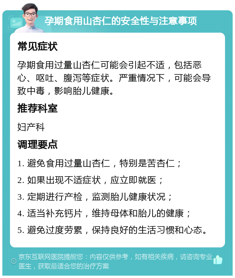 孕期食用山杏仁的安全性与注意事项 常见症状 孕期食用过量山杏仁可能会引起不适，包括恶心、呕吐、腹泻等症状。严重情况下，可能会导致中毒，影响胎儿健康。 推荐科室 妇产科 调理要点 1. 避免食用过量山杏仁，特别是苦杏仁； 2. 如果出现不适症状，应立即就医； 3. 定期进行产检，监测胎儿健康状况； 4. 适当补充钙片，维持母体和胎儿的健康； 5. 避免过度劳累，保持良好的生活习惯和心态。