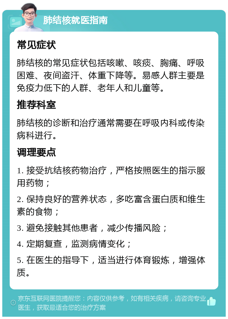 肺结核就医指南 常见症状 肺结核的常见症状包括咳嗽、咳痰、胸痛、呼吸困难、夜间盗汗、体重下降等。易感人群主要是免疫力低下的人群、老年人和儿童等。 推荐科室 肺结核的诊断和治疗通常需要在呼吸内科或传染病科进行。 调理要点 1. 接受抗结核药物治疗，严格按照医生的指示服用药物； 2. 保持良好的营养状态，多吃富含蛋白质和维生素的食物； 3. 避免接触其他患者，减少传播风险； 4. 定期复查，监测病情变化； 5. 在医生的指导下，适当进行体育锻炼，增强体质。