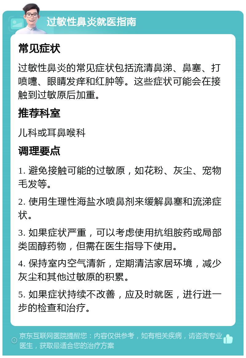 过敏性鼻炎就医指南 常见症状 过敏性鼻炎的常见症状包括流清鼻涕、鼻塞、打喷嚏、眼睛发痒和红肿等。这些症状可能会在接触到过敏原后加重。 推荐科室 儿科或耳鼻喉科 调理要点 1. 避免接触可能的过敏原，如花粉、灰尘、宠物毛发等。 2. 使用生理性海盐水喷鼻剂来缓解鼻塞和流涕症状。 3. 如果症状严重，可以考虑使用抗组胺药或局部类固醇药物，但需在医生指导下使用。 4. 保持室内空气清新，定期清洁家居环境，减少灰尘和其他过敏原的积累。 5. 如果症状持续不改善，应及时就医，进行进一步的检查和治疗。