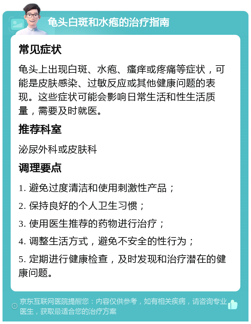 龟头白斑和水疱的治疗指南 常见症状 龟头上出现白斑、水疱、瘙痒或疼痛等症状，可能是皮肤感染、过敏反应或其他健康问题的表现。这些症状可能会影响日常生活和性生活质量，需要及时就医。 推荐科室 泌尿外科或皮肤科 调理要点 1. 避免过度清洁和使用刺激性产品； 2. 保持良好的个人卫生习惯； 3. 使用医生推荐的药物进行治疗； 4. 调整生活方式，避免不安全的性行为； 5. 定期进行健康检查，及时发现和治疗潜在的健康问题。