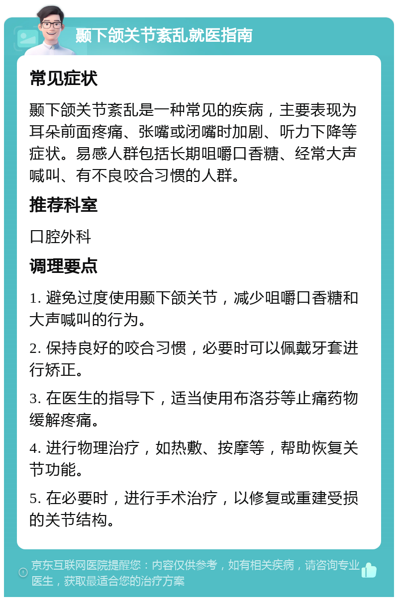 颞下颌关节紊乱就医指南 常见症状 颞下颌关节紊乱是一种常见的疾病，主要表现为耳朵前面疼痛、张嘴或闭嘴时加剧、听力下降等症状。易感人群包括长期咀嚼口香糖、经常大声喊叫、有不良咬合习惯的人群。 推荐科室 口腔外科 调理要点 1. 避免过度使用颞下颌关节，减少咀嚼口香糖和大声喊叫的行为。 2. 保持良好的咬合习惯，必要时可以佩戴牙套进行矫正。 3. 在医生的指导下，适当使用布洛芬等止痛药物缓解疼痛。 4. 进行物理治疗，如热敷、按摩等，帮助恢复关节功能。 5. 在必要时，进行手术治疗，以修复或重建受损的关节结构。