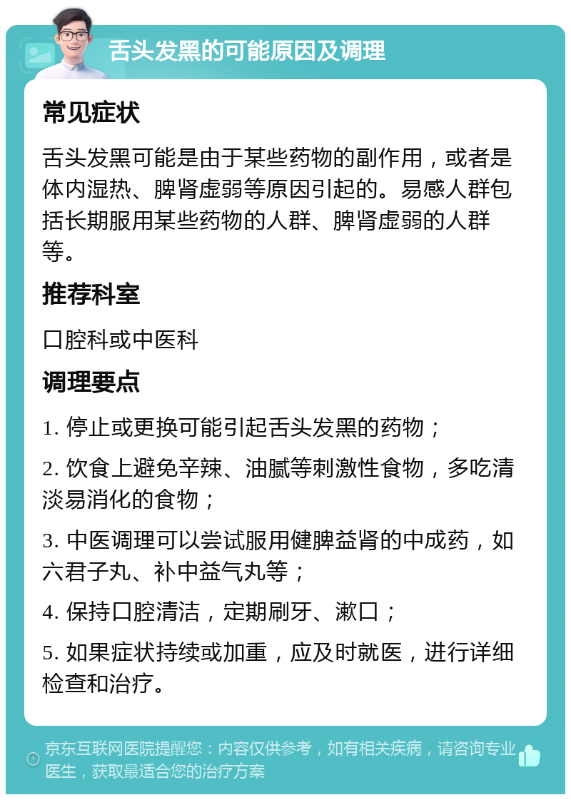 舌头发黑的可能原因及调理 常见症状 舌头发黑可能是由于某些药物的副作用，或者是体内湿热、脾肾虚弱等原因引起的。易感人群包括长期服用某些药物的人群、脾肾虚弱的人群等。 推荐科室 口腔科或中医科 调理要点 1. 停止或更换可能引起舌头发黑的药物； 2. 饮食上避免辛辣、油腻等刺激性食物，多吃清淡易消化的食物； 3. 中医调理可以尝试服用健脾益肾的中成药，如六君子丸、补中益气丸等； 4. 保持口腔清洁，定期刷牙、漱口； 5. 如果症状持续或加重，应及时就医，进行详细检查和治疗。