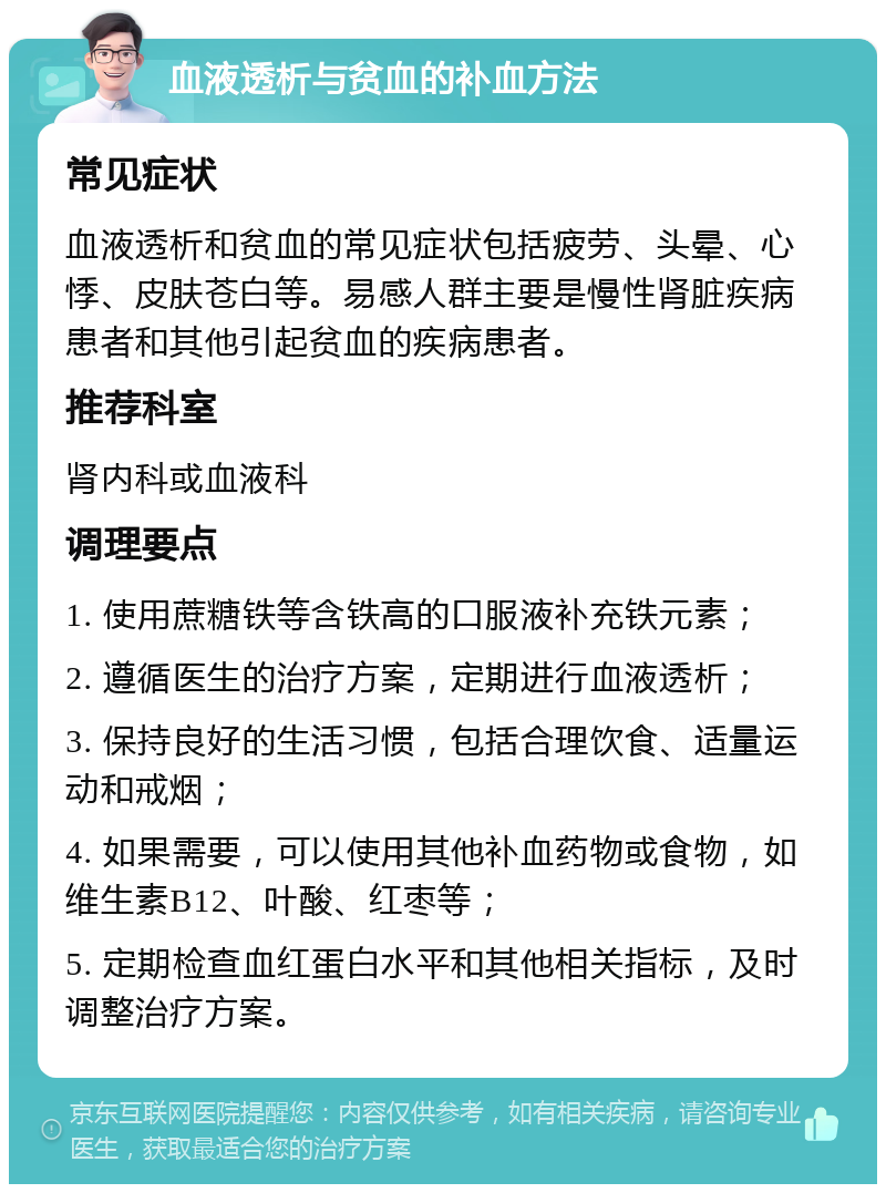 血液透析与贫血的补血方法 常见症状 血液透析和贫血的常见症状包括疲劳、头晕、心悸、皮肤苍白等。易感人群主要是慢性肾脏疾病患者和其他引起贫血的疾病患者。 推荐科室 肾内科或血液科 调理要点 1. 使用蔗糖铁等含铁高的口服液补充铁元素； 2. 遵循医生的治疗方案，定期进行血液透析； 3. 保持良好的生活习惯，包括合理饮食、适量运动和戒烟； 4. 如果需要，可以使用其他补血药物或食物，如维生素B12、叶酸、红枣等； 5. 定期检查血红蛋白水平和其他相关指标，及时调整治疗方案。