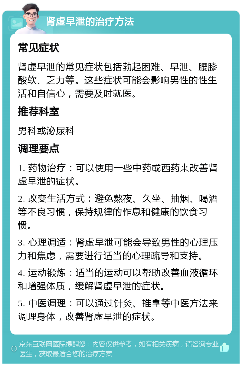 肾虚早泄的治疗方法 常见症状 肾虚早泄的常见症状包括勃起困难、早泄、腰膝酸软、乏力等。这些症状可能会影响男性的性生活和自信心，需要及时就医。 推荐科室 男科或泌尿科 调理要点 1. 药物治疗：可以使用一些中药或西药来改善肾虚早泄的症状。 2. 改变生活方式：避免熬夜、久坐、抽烟、喝酒等不良习惯，保持规律的作息和健康的饮食习惯。 3. 心理调适：肾虚早泄可能会导致男性的心理压力和焦虑，需要进行适当的心理疏导和支持。 4. 运动锻炼：适当的运动可以帮助改善血液循环和增强体质，缓解肾虚早泄的症状。 5. 中医调理：可以通过针灸、推拿等中医方法来调理身体，改善肾虚早泄的症状。