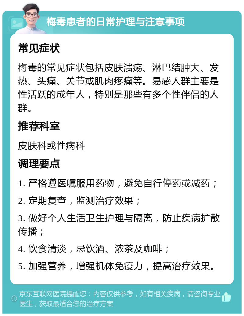 梅毒患者的日常护理与注意事项 常见症状 梅毒的常见症状包括皮肤溃疡、淋巴结肿大、发热、头痛、关节或肌肉疼痛等。易感人群主要是性活跃的成年人，特别是那些有多个性伴侣的人群。 推荐科室 皮肤科或性病科 调理要点 1. 严格遵医嘱服用药物，避免自行停药或减药； 2. 定期复查，监测治疗效果； 3. 做好个人生活卫生护理与隔离，防止疾病扩散传播； 4. 饮食清淡，忌饮酒、浓茶及咖啡； 5. 加强营养，增强机体免疫力，提高治疗效果。