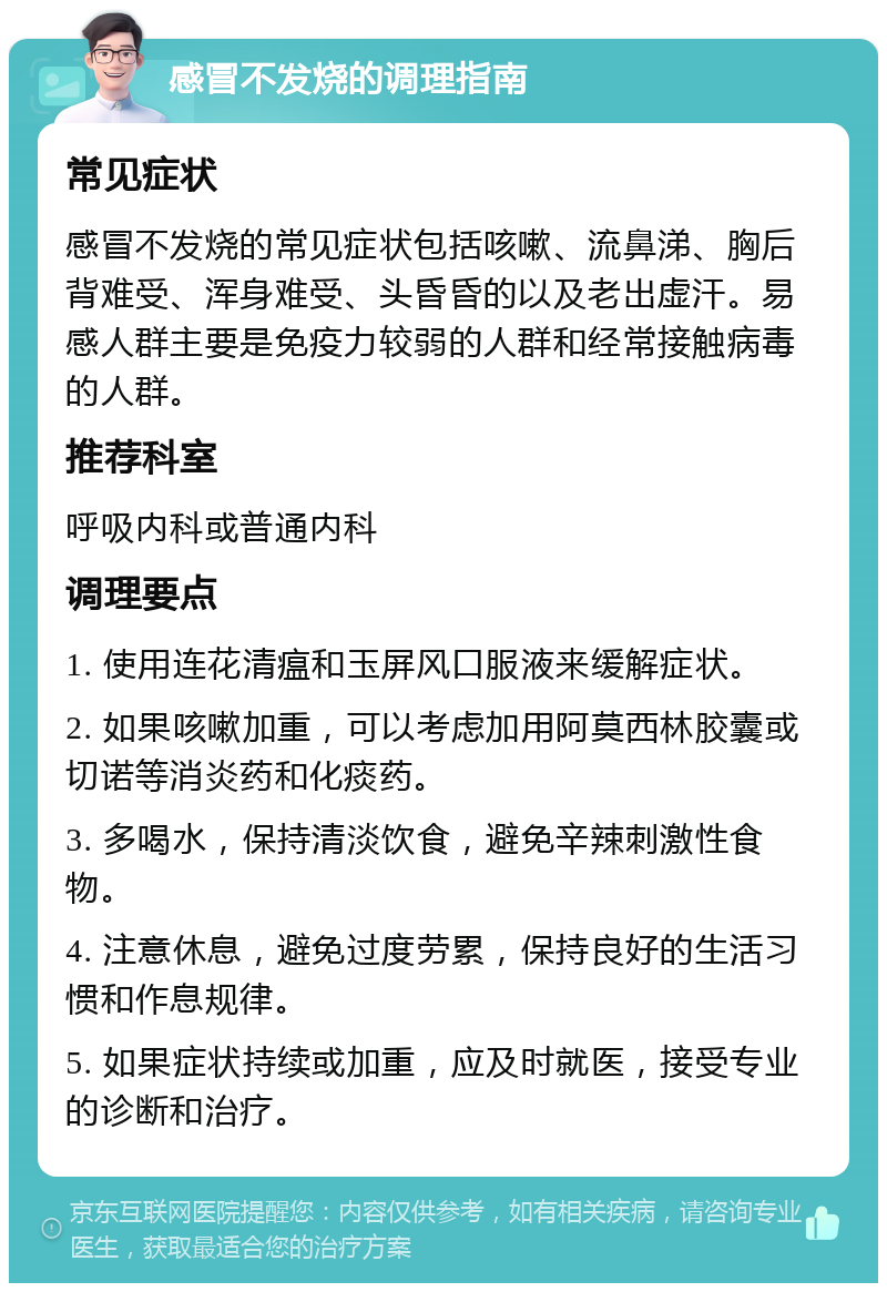 感冒不发烧的调理指南 常见症状 感冒不发烧的常见症状包括咳嗽、流鼻涕、胸后背难受、浑身难受、头昏昏的以及老出虚汗。易感人群主要是免疫力较弱的人群和经常接触病毒的人群。 推荐科室 呼吸内科或普通内科 调理要点 1. 使用连花清瘟和玉屏风口服液来缓解症状。 2. 如果咳嗽加重，可以考虑加用阿莫西林胶囊或切诺等消炎药和化痰药。 3. 多喝水，保持清淡饮食，避免辛辣刺激性食物。 4. 注意休息，避免过度劳累，保持良好的生活习惯和作息规律。 5. 如果症状持续或加重，应及时就医，接受专业的诊断和治疗。