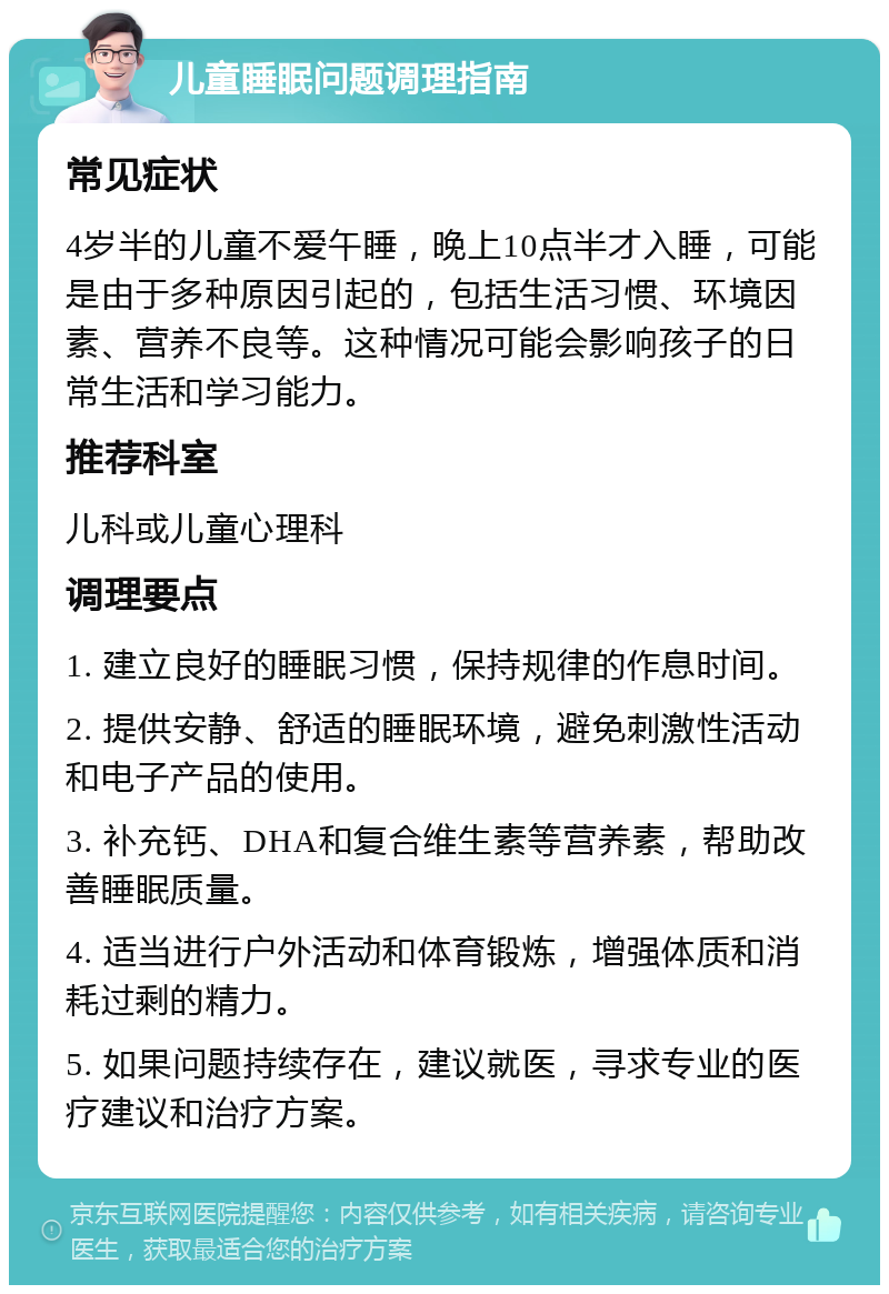 儿童睡眠问题调理指南 常见症状 4岁半的儿童不爱午睡，晚上10点半才入睡，可能是由于多种原因引起的，包括生活习惯、环境因素、营养不良等。这种情况可能会影响孩子的日常生活和学习能力。 推荐科室 儿科或儿童心理科 调理要点 1. 建立良好的睡眠习惯，保持规律的作息时间。 2. 提供安静、舒适的睡眠环境，避免刺激性活动和电子产品的使用。 3. 补充钙、DHA和复合维生素等营养素，帮助改善睡眠质量。 4. 适当进行户外活动和体育锻炼，增强体质和消耗过剩的精力。 5. 如果问题持续存在，建议就医，寻求专业的医疗建议和治疗方案。