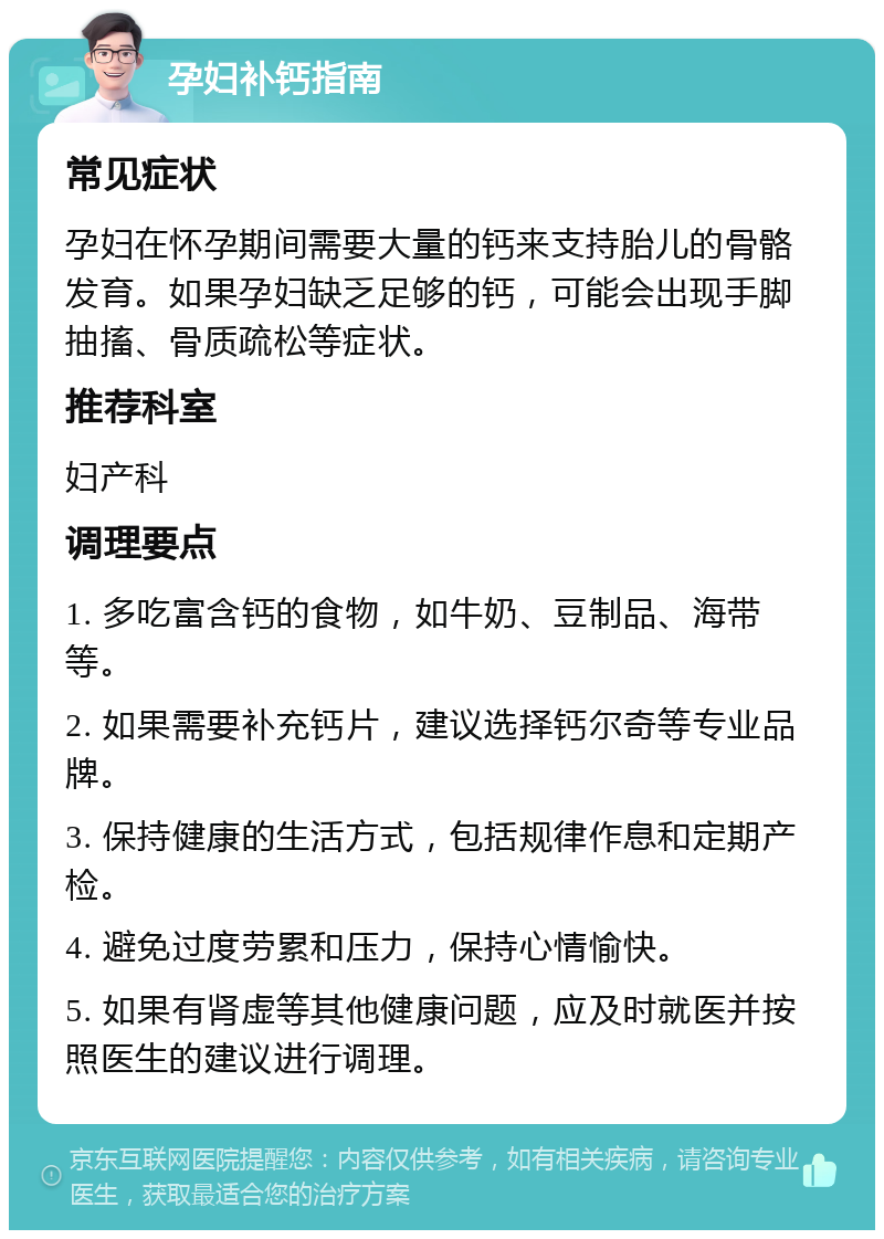 孕妇补钙指南 常见症状 孕妇在怀孕期间需要大量的钙来支持胎儿的骨骼发育。如果孕妇缺乏足够的钙，可能会出现手脚抽搐、骨质疏松等症状。 推荐科室 妇产科 调理要点 1. 多吃富含钙的食物，如牛奶、豆制品、海带等。 2. 如果需要补充钙片，建议选择钙尔奇等专业品牌。 3. 保持健康的生活方式，包括规律作息和定期产检。 4. 避免过度劳累和压力，保持心情愉快。 5. 如果有肾虚等其他健康问题，应及时就医并按照医生的建议进行调理。