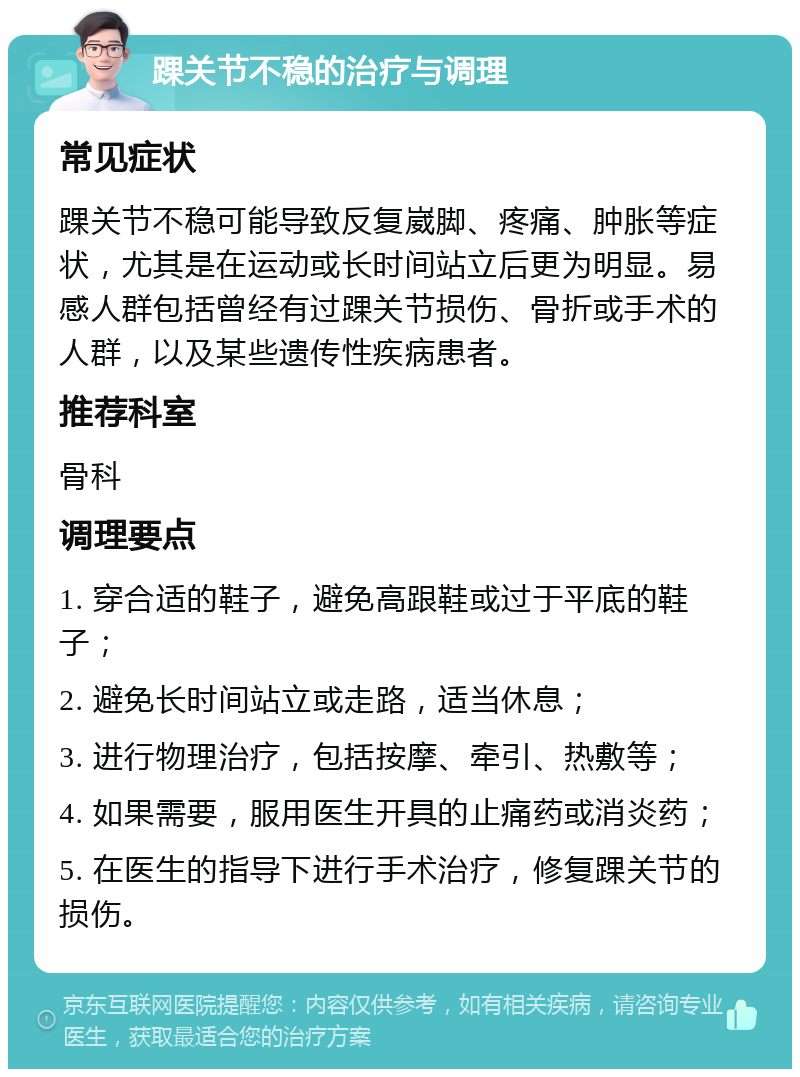 踝关节不稳的治疗与调理 常见症状 踝关节不稳可能导致反复崴脚、疼痛、肿胀等症状，尤其是在运动或长时间站立后更为明显。易感人群包括曾经有过踝关节损伤、骨折或手术的人群，以及某些遗传性疾病患者。 推荐科室 骨科 调理要点 1. 穿合适的鞋子，避免高跟鞋或过于平底的鞋子； 2. 避免长时间站立或走路，适当休息； 3. 进行物理治疗，包括按摩、牵引、热敷等； 4. 如果需要，服用医生开具的止痛药或消炎药； 5. 在医生的指导下进行手术治疗，修复踝关节的损伤。