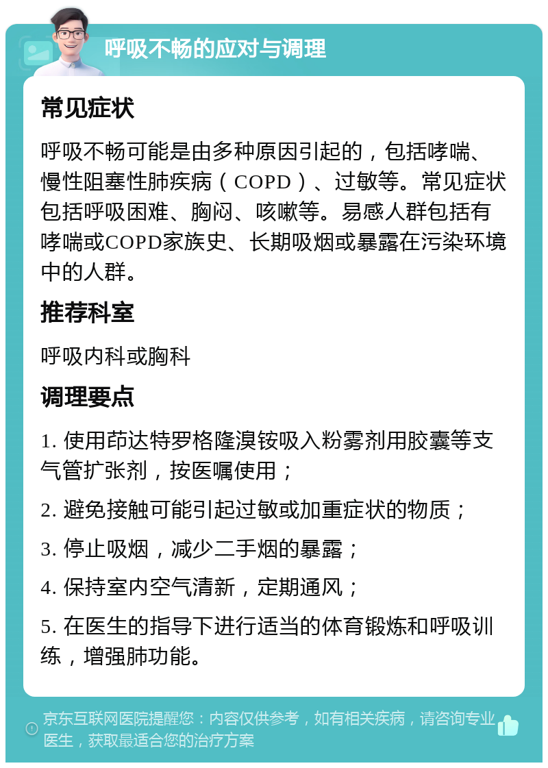 呼吸不畅的应对与调理 常见症状 呼吸不畅可能是由多种原因引起的，包括哮喘、慢性阻塞性肺疾病（COPD）、过敏等。常见症状包括呼吸困难、胸闷、咳嗽等。易感人群包括有哮喘或COPD家族史、长期吸烟或暴露在污染环境中的人群。 推荐科室 呼吸内科或胸科 调理要点 1. 使用茚达特罗格隆溴铵吸入粉雾剂用胶囊等支气管扩张剂，按医嘱使用； 2. 避免接触可能引起过敏或加重症状的物质； 3. 停止吸烟，减少二手烟的暴露； 4. 保持室内空气清新，定期通风； 5. 在医生的指导下进行适当的体育锻炼和呼吸训练，增强肺功能。