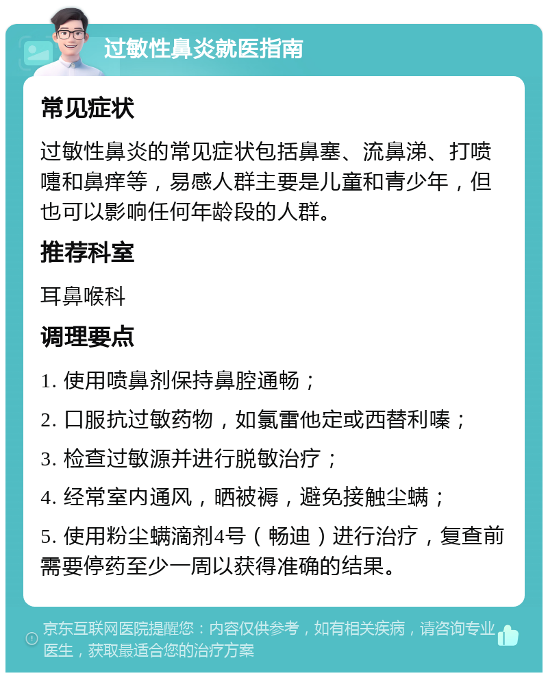 过敏性鼻炎就医指南 常见症状 过敏性鼻炎的常见症状包括鼻塞、流鼻涕、打喷嚏和鼻痒等，易感人群主要是儿童和青少年，但也可以影响任何年龄段的人群。 推荐科室 耳鼻喉科 调理要点 1. 使用喷鼻剂保持鼻腔通畅； 2. 口服抗过敏药物，如氯雷他定或西替利嗪； 3. 检查过敏源并进行脱敏治疗； 4. 经常室内通风，晒被褥，避免接触尘螨； 5. 使用粉尘螨滴剂4号（畅迪）进行治疗，复查前需要停药至少一周以获得准确的结果。