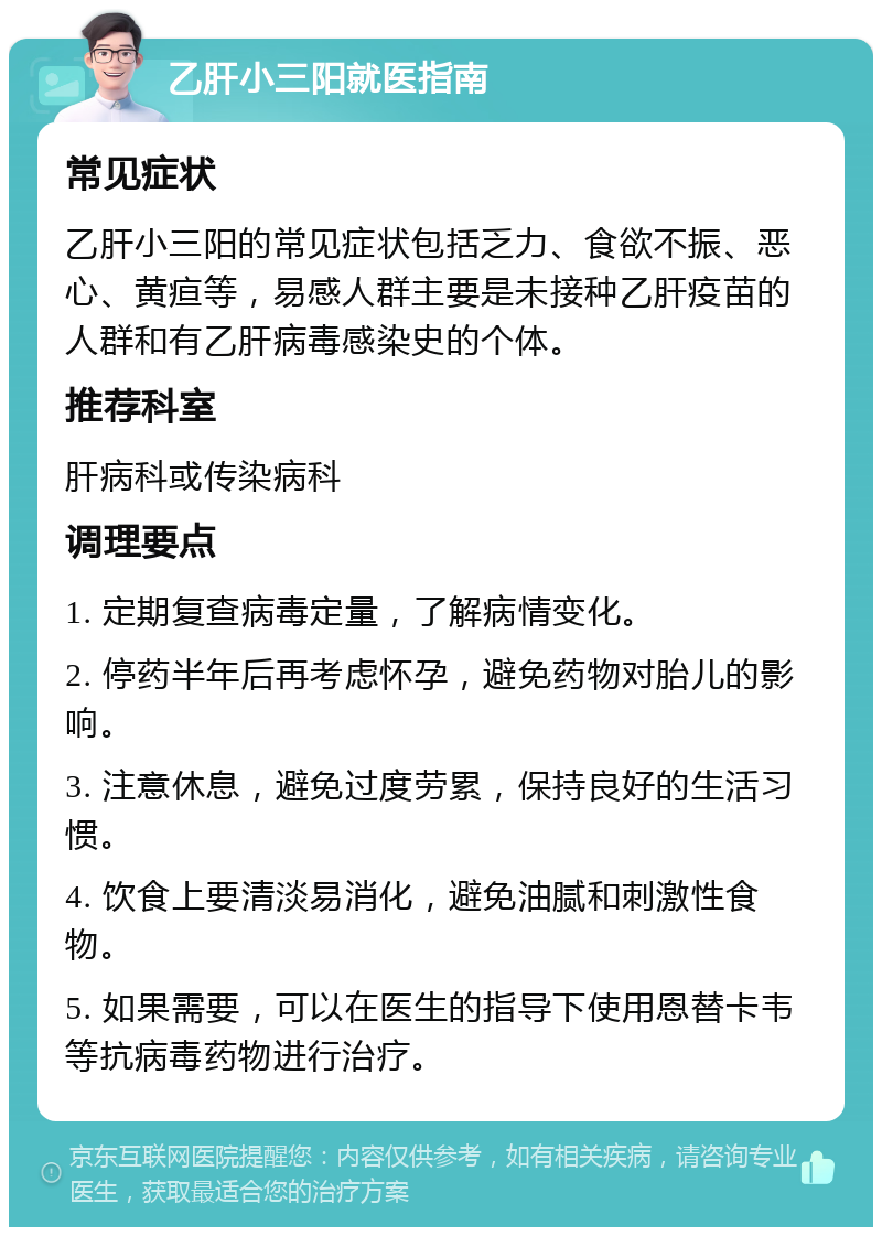 乙肝小三阳就医指南 常见症状 乙肝小三阳的常见症状包括乏力、食欲不振、恶心、黄疸等，易感人群主要是未接种乙肝疫苗的人群和有乙肝病毒感染史的个体。 推荐科室 肝病科或传染病科 调理要点 1. 定期复查病毒定量，了解病情变化。 2. 停药半年后再考虑怀孕，避免药物对胎儿的影响。 3. 注意休息，避免过度劳累，保持良好的生活习惯。 4. 饮食上要清淡易消化，避免油腻和刺激性食物。 5. 如果需要，可以在医生的指导下使用恩替卡韦等抗病毒药物进行治疗。