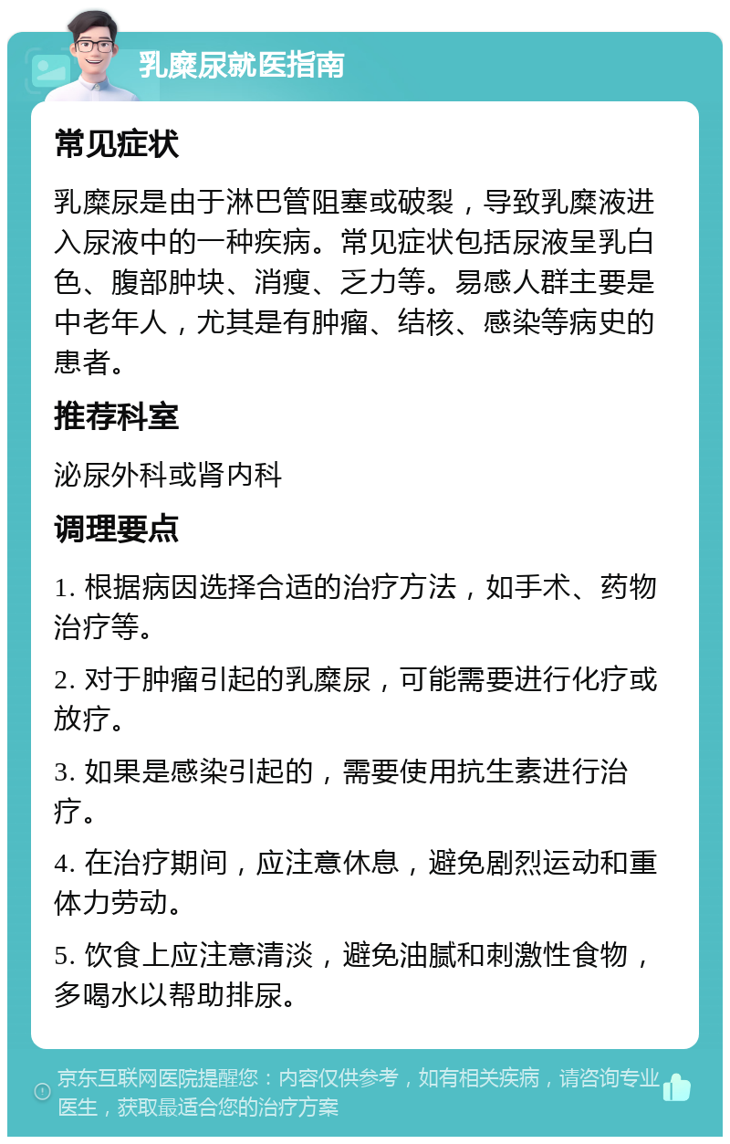 乳糜尿就医指南 常见症状 乳糜尿是由于淋巴管阻塞或破裂，导致乳糜液进入尿液中的一种疾病。常见症状包括尿液呈乳白色、腹部肿块、消瘦、乏力等。易感人群主要是中老年人，尤其是有肿瘤、结核、感染等病史的患者。 推荐科室 泌尿外科或肾内科 调理要点 1. 根据病因选择合适的治疗方法，如手术、药物治疗等。 2. 对于肿瘤引起的乳糜尿，可能需要进行化疗或放疗。 3. 如果是感染引起的，需要使用抗生素进行治疗。 4. 在治疗期间，应注意休息，避免剧烈运动和重体力劳动。 5. 饮食上应注意清淡，避免油腻和刺激性食物，多喝水以帮助排尿。