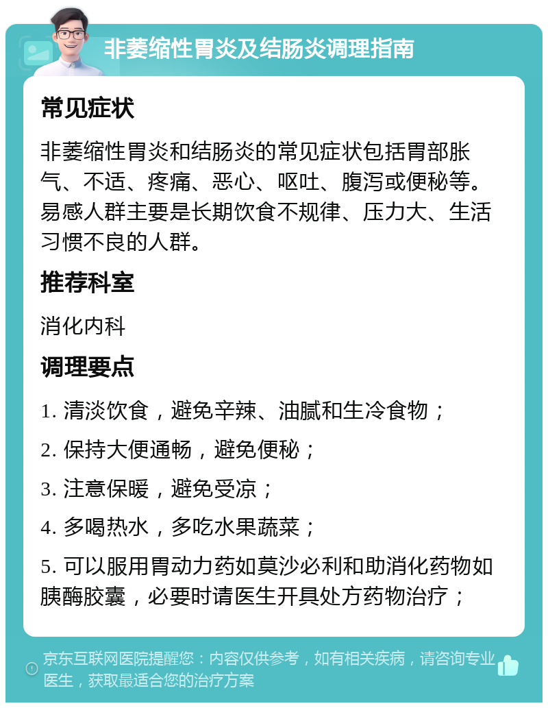 非萎缩性胃炎及结肠炎调理指南 常见症状 非萎缩性胃炎和结肠炎的常见症状包括胃部胀气、不适、疼痛、恶心、呕吐、腹泻或便秘等。易感人群主要是长期饮食不规律、压力大、生活习惯不良的人群。 推荐科室 消化内科 调理要点 1. 清淡饮食，避免辛辣、油腻和生冷食物； 2. 保持大便通畅，避免便秘； 3. 注意保暖，避免受凉； 4. 多喝热水，多吃水果蔬菜； 5. 可以服用胃动力药如莫沙必利和助消化药物如胰酶胶囊，必要时请医生开具处方药物治疗；