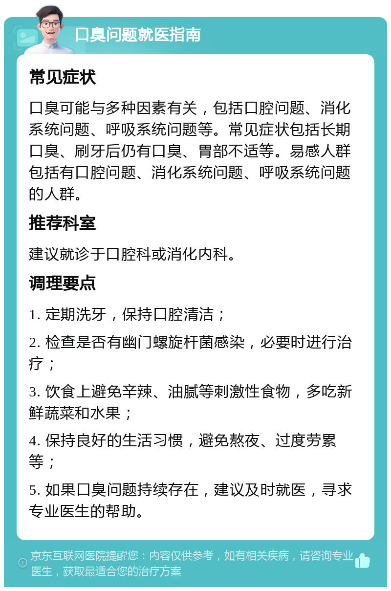 口臭问题就医指南 常见症状 口臭可能与多种因素有关，包括口腔问题、消化系统问题、呼吸系统问题等。常见症状包括长期口臭、刷牙后仍有口臭、胃部不适等。易感人群包括有口腔问题、消化系统问题、呼吸系统问题的人群。 推荐科室 建议就诊于口腔科或消化内科。 调理要点 1. 定期洗牙，保持口腔清洁； 2. 检查是否有幽门螺旋杆菌感染，必要时进行治疗； 3. 饮食上避免辛辣、油腻等刺激性食物，多吃新鲜蔬菜和水果； 4. 保持良好的生活习惯，避免熬夜、过度劳累等； 5. 如果口臭问题持续存在，建议及时就医，寻求专业医生的帮助。