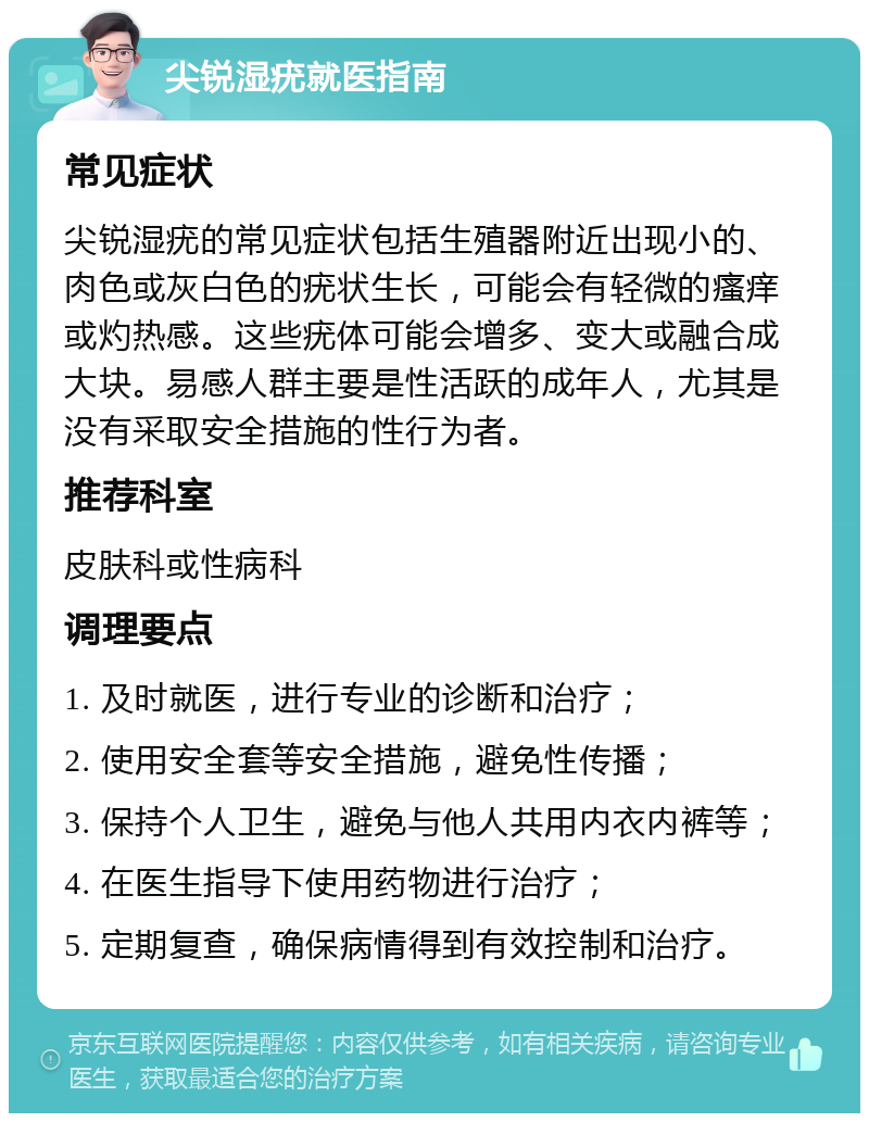 尖锐湿疣就医指南 常见症状 尖锐湿疣的常见症状包括生殖器附近出现小的、肉色或灰白色的疣状生长，可能会有轻微的瘙痒或灼热感。这些疣体可能会增多、变大或融合成大块。易感人群主要是性活跃的成年人，尤其是没有采取安全措施的性行为者。 推荐科室 皮肤科或性病科 调理要点 1. 及时就医，进行专业的诊断和治疗； 2. 使用安全套等安全措施，避免性传播； 3. 保持个人卫生，避免与他人共用内衣内裤等； 4. 在医生指导下使用药物进行治疗； 5. 定期复查，确保病情得到有效控制和治疗。