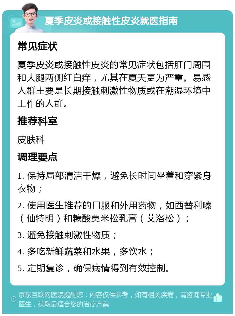 夏季皮炎或接触性皮炎就医指南 常见症状 夏季皮炎或接触性皮炎的常见症状包括肛门周围和大腿两侧红白痒，尤其在夏天更为严重。易感人群主要是长期接触刺激性物质或在潮湿环境中工作的人群。 推荐科室 皮肤科 调理要点 1. 保持局部清洁干燥，避免长时间坐着和穿紧身衣物； 2. 使用医生推荐的口服和外用药物，如西替利嗪（仙特明）和糠酸莫米松乳膏（艾洛松）； 3. 避免接触刺激性物质； 4. 多吃新鲜蔬菜和水果，多饮水； 5. 定期复诊，确保病情得到有效控制。