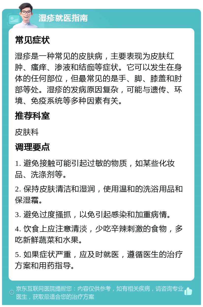 湿疹就医指南 常见症状 湿疹是一种常见的皮肤病，主要表现为皮肤红肿、瘙痒、渗液和结痂等症状。它可以发生在身体的任何部位，但最常见的是手、脚、膝盖和肘部等处。湿疹的发病原因复杂，可能与遗传、环境、免疫系统等多种因素有关。 推荐科室 皮肤科 调理要点 1. 避免接触可能引起过敏的物质，如某些化妆品、洗涤剂等。 2. 保持皮肤清洁和湿润，使用温和的洗浴用品和保湿霜。 3. 避免过度搔抓，以免引起感染和加重病情。 4. 饮食上应注意清淡，少吃辛辣刺激的食物，多吃新鲜蔬菜和水果。 5. 如果症状严重，应及时就医，遵循医生的治疗方案和用药指导。