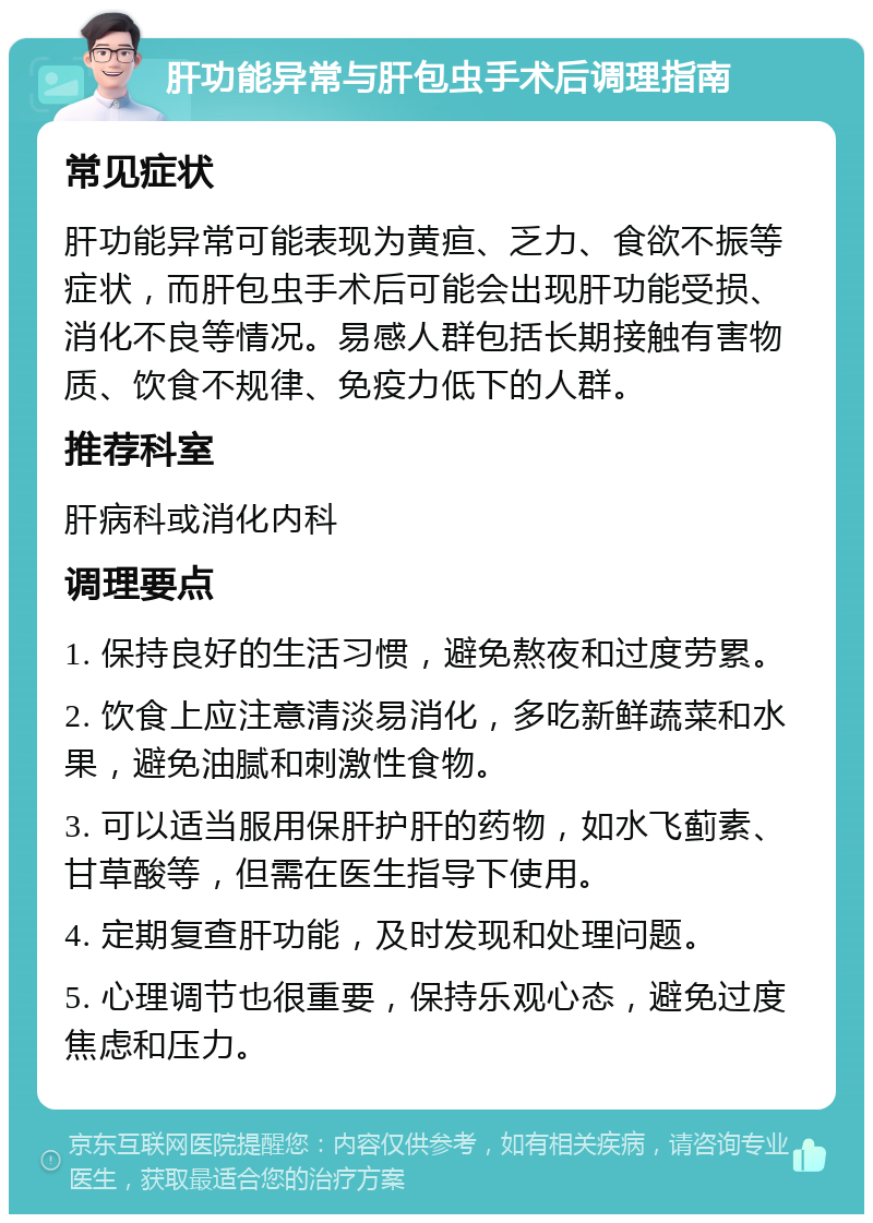 肝功能异常与肝包虫手术后调理指南 常见症状 肝功能异常可能表现为黄疸、乏力、食欲不振等症状，而肝包虫手术后可能会出现肝功能受损、消化不良等情况。易感人群包括长期接触有害物质、饮食不规律、免疫力低下的人群。 推荐科室 肝病科或消化内科 调理要点 1. 保持良好的生活习惯，避免熬夜和过度劳累。 2. 饮食上应注意清淡易消化，多吃新鲜蔬菜和水果，避免油腻和刺激性食物。 3. 可以适当服用保肝护肝的药物，如水飞蓟素、甘草酸等，但需在医生指导下使用。 4. 定期复查肝功能，及时发现和处理问题。 5. 心理调节也很重要，保持乐观心态，避免过度焦虑和压力。