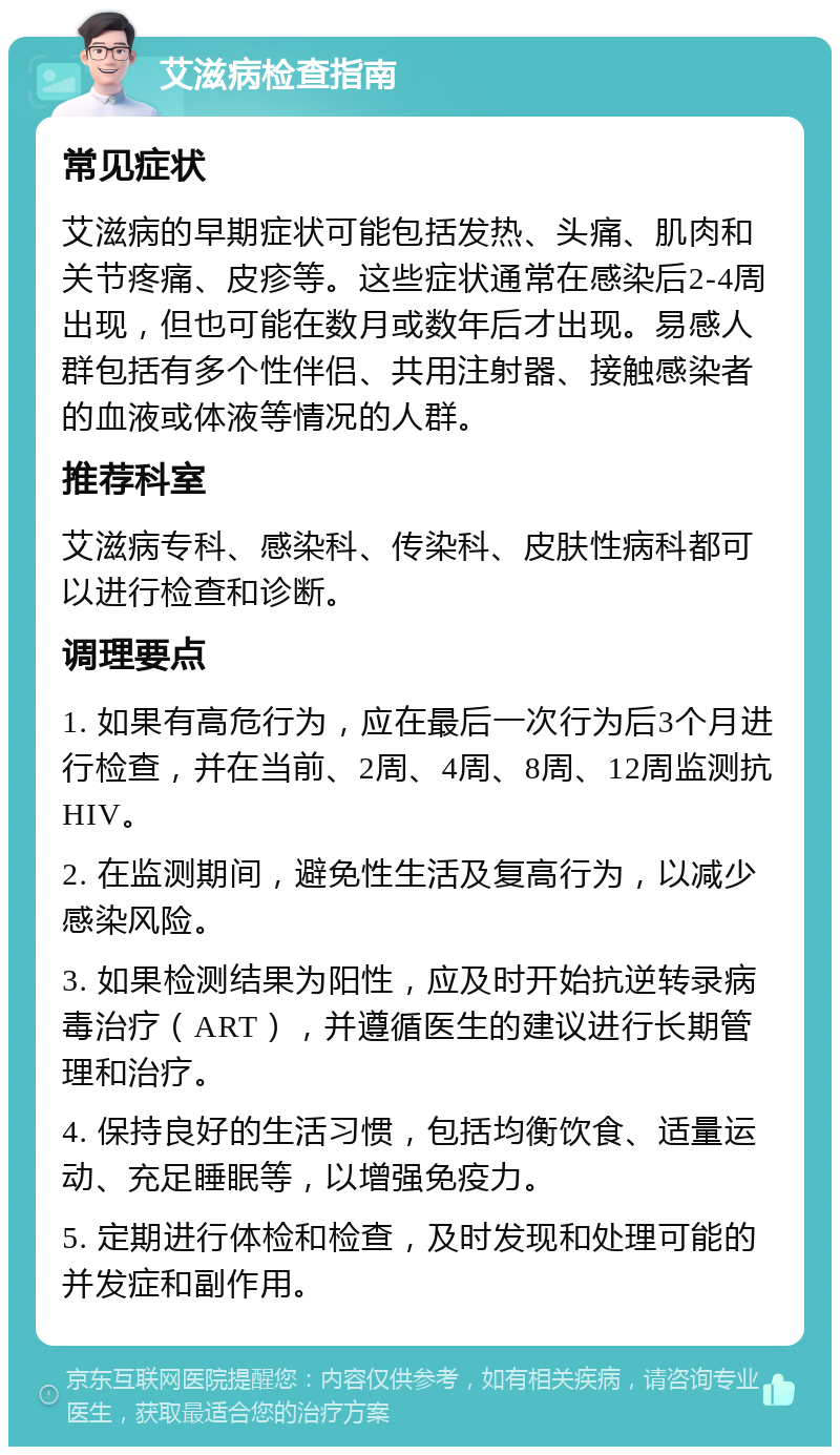 艾滋病检查指南 常见症状 艾滋病的早期症状可能包括发热、头痛、肌肉和关节疼痛、皮疹等。这些症状通常在感染后2-4周出现，但也可能在数月或数年后才出现。易感人群包括有多个性伴侣、共用注射器、接触感染者的血液或体液等情况的人群。 推荐科室 艾滋病专科、感染科、传染科、皮肤性病科都可以进行检查和诊断。 调理要点 1. 如果有高危行为，应在最后一次行为后3个月进行检查，并在当前、2周、4周、8周、12周监测抗HIV。 2. 在监测期间，避免性生活及复高行为，以减少感染风险。 3. 如果检测结果为阳性，应及时开始抗逆转录病毒治疗（ART），并遵循医生的建议进行长期管理和治疗。 4. 保持良好的生活习惯，包括均衡饮食、适量运动、充足睡眠等，以增强免疫力。 5. 定期进行体检和检查，及时发现和处理可能的并发症和副作用。