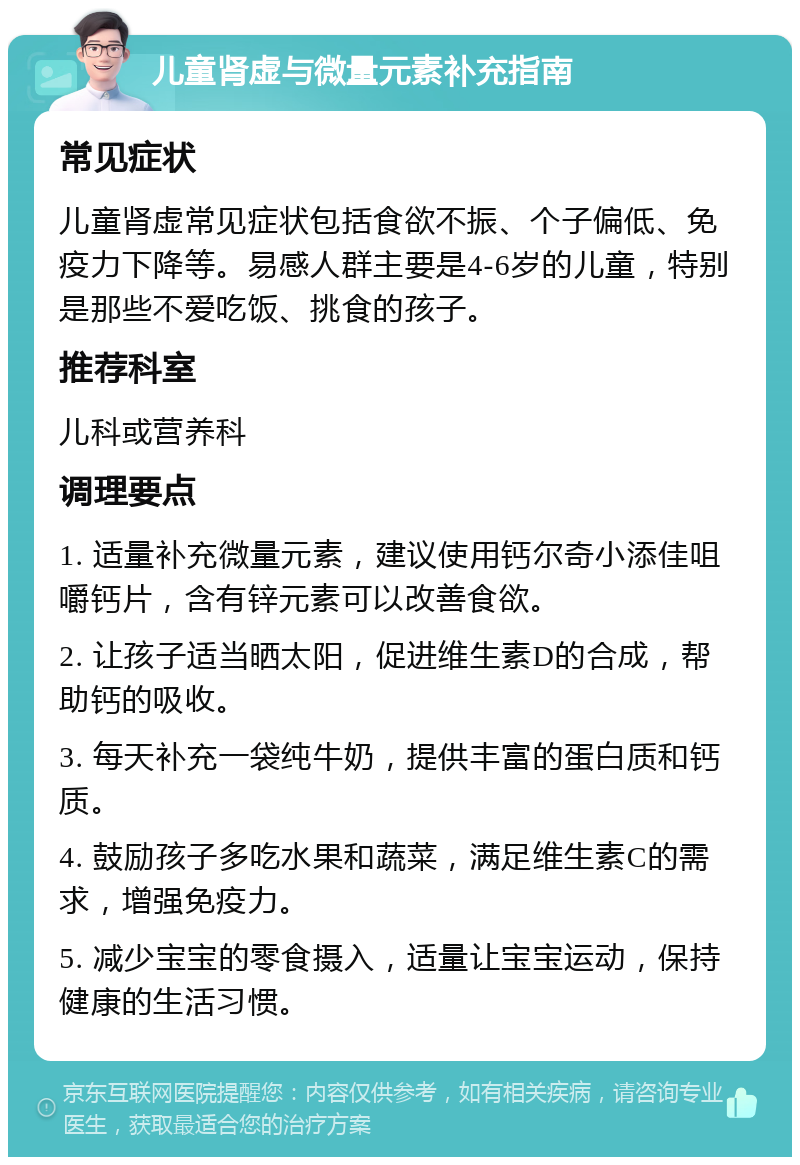 儿童肾虚与微量元素补充指南 常见症状 儿童肾虚常见症状包括食欲不振、个子偏低、免疫力下降等。易感人群主要是4-6岁的儿童，特别是那些不爱吃饭、挑食的孩子。 推荐科室 儿科或营养科 调理要点 1. 适量补充微量元素，建议使用钙尔奇小添佳咀嚼钙片，含有锌元素可以改善食欲。 2. 让孩子适当晒太阳，促进维生素D的合成，帮助钙的吸收。 3. 每天补充一袋纯牛奶，提供丰富的蛋白质和钙质。 4. 鼓励孩子多吃水果和蔬菜，满足维生素C的需求，增强免疫力。 5. 减少宝宝的零食摄入，适量让宝宝运动，保持健康的生活习惯。