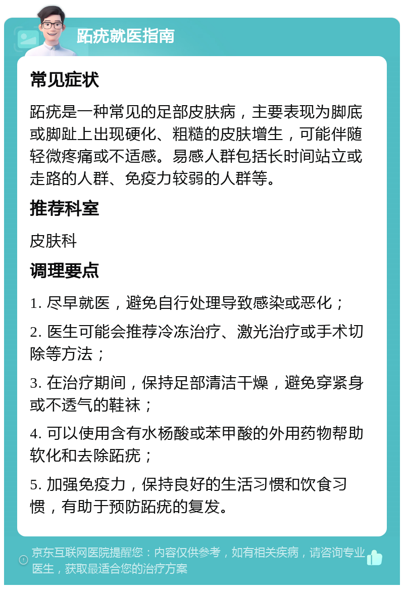 跖疣就医指南 常见症状 跖疣是一种常见的足部皮肤病，主要表现为脚底或脚趾上出现硬化、粗糙的皮肤增生，可能伴随轻微疼痛或不适感。易感人群包括长时间站立或走路的人群、免疫力较弱的人群等。 推荐科室 皮肤科 调理要点 1. 尽早就医，避免自行处理导致感染或恶化； 2. 医生可能会推荐冷冻治疗、激光治疗或手术切除等方法； 3. 在治疗期间，保持足部清洁干燥，避免穿紧身或不透气的鞋袜； 4. 可以使用含有水杨酸或苯甲酸的外用药物帮助软化和去除跖疣； 5. 加强免疫力，保持良好的生活习惯和饮食习惯，有助于预防跖疣的复发。