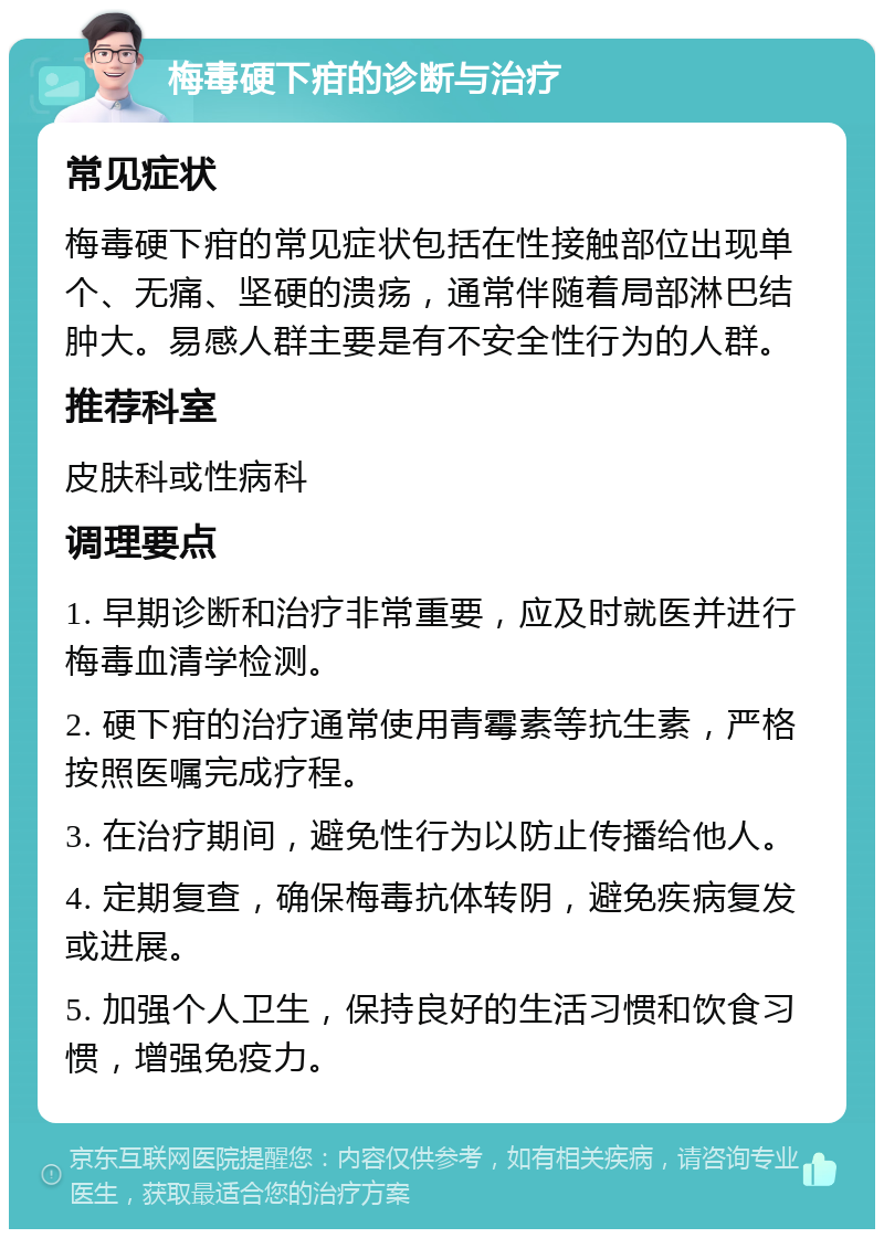 梅毒硬下疳的诊断与治疗 常见症状 梅毒硬下疳的常见症状包括在性接触部位出现单个、无痛、坚硬的溃疡，通常伴随着局部淋巴结肿大。易感人群主要是有不安全性行为的人群。 推荐科室 皮肤科或性病科 调理要点 1. 早期诊断和治疗非常重要，应及时就医并进行梅毒血清学检测。 2. 硬下疳的治疗通常使用青霉素等抗生素，严格按照医嘱完成疗程。 3. 在治疗期间，避免性行为以防止传播给他人。 4. 定期复查，确保梅毒抗体转阴，避免疾病复发或进展。 5. 加强个人卫生，保持良好的生活习惯和饮食习惯，增强免疫力。